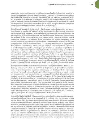 Capítulo 8 TUSBUFHJBFOFMFOUPSOPHMPCBM 249
avanzados, como conocimientos tecnológicos especializados, soisticación gerencial e
infraestructura física (caminos, líneas ferroviarias y puertos). La ventaja competitiva que
Estados Unidos tiene en biotecnología puede explicarse por la presencia de ciertos facto-
res avanzados de producción, por ejemplo, los conocimientos tecnológicos especializa-
dos, en combinación con algunos factores básicos, que podrían ser una fuente de capital
de riesgo con un costo relativamente bajo que se puede usar para inanciar a empresas
riesgosas incipientes en industrias como la de la biotecnología.
Condiciones locales de la demanda La demanda nacional desempeña una impor-
tante función en impulsar las“mejoras”de la ventaja competitiva. Las empresas suelen tener
mayor capacidad de respuesta a las necesidades de sus clientes más cercanos. Por tanto, las
características de la demanda nacional son particularmente importantes en conformar
los atributos de los productos hechos en el país de origen y en crear presiones para la
innovación y calidad. Las empresas de un país logran una ventaja competitiva si sus
clientes nacionales son soisticados y demandantes y presionan a las empresas locales para
cumplir con los altos estándares en cuanto a la calidad y la innovación de sus productos.
Los japoneses conocedores y soisticados que compran cámaras ayudaron a presionar
a la industria japonesa de las cámaras para que mejorara la calidad de sus productos e
introdujera modelos innovadores. Un ejemplo similar se puede encontrar en la industria
del equipo de teléfonos celulares, donde los clientes locales soisticados y demandantes
en Escandinavia ayudaron a impulsar a la inlandesa Nokia y a la sueca Ericsson para
que invirtieran en la tecnología telefónica celular mucho tiempo antes de que la demanda
de celulares despegara en otros países desarrollados. En consecuencia, Nokia y Ericsson
junto con Motorola, son importantes actores en la industria global de equipos de telefonía
celular. El caso de Nokia se revisa con más detalle en la sección 8.1 Estrategia en acción.
Competitividad de las industrias relacionadas y complementarias El tercer atri-
buto de ventaja nacional en una industria es la presencia de proveedores competiti-
vos a nivel internacional o industrias relacionadas. Los beneicios de las inversiones
en factores avanzados de producción por industrias relacionadas y se puede ejercer
un impacto sobre toda una industria, por tanto pueden ayudarla a lograr una fuerte
posición competitiva a nivel internacional. La fortaleza de Suecia en la fabricación de
productos de acero (como baleros y herramientas de corte) se ha basado en las fortalezas
de la industria acerera especializada sueca. El éxito de Suiza en los farmacéuticos tiene
una relación estrecha con su previo éxito internacional en la industria de las tinturas.
Una consecuencia de este proceso es que las industrias exitosas dentro de un país tienden
a estar agrupadas en clusters de industrias relacionadas. De hecho, éste fue uno de los
hallazgos más inluyentes del estudio de Porter. Un cluster de este tipo es el sector alemán
de los textiles y la ropa, el cual incluye ibras de alta calidad de algodón, lana y sintéticas,
agujas de máquinas de coser y una gran variedad de maquinaria textil.
Intensidad de la rivalidad El cuarto atributo general de la ventaja competitiva nacio-
nal en el modelo de Porter es la intensidad de la rivalidad entre las empresas en una
nación. Porter hace dos importantes observaciones aquí. Primero, diferentes naciones
se caracterizan por diferentes ideologías administrativas, lo cual les ayuda o no a desa-
rrollar su ventaja competitiva nacional. Por ejemplo, Porter observó el predominio de
los ingenieros en las empresas alemanas y japonesas. Atribuyó esto a la importancia que
daban estas empresas a mejorar los procesos de manufactura y diseño del producto.
En cambio, observó un predominio de personas con experiencia inanciera al frente
de muchas empresas estadounidenses. Relacionó esto con la falta de atención de las
empresas estadounidenses a mejorar los procesos de manufactura y diseño del producto.
Argumentó que el predominio de las inanzas ocasionaba una excesiva importancia a
 