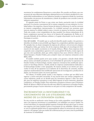 250 Parte 3 TUSBUFHJBT
maximizar los rendimientos inancieros a corto plazo. De acuerdo con Porter, una con-
secuencia de estas diferentes ideologías administrativas era la relativa pérdida de la com-
petitividad estadounidense en esas industrias basadas en ingeniería donde las cuestiones
relacionadas con procesos de manufactura y diseño de producto eran cruciales (como la
industria automotriz).
El segundo punto de Porter es que existe una fuerte asociación entre la rivalidad
nacional y la creación y persistencia de la ventaja competitiva en una industria. La riva-
lidad induce a las empresas a buscar formas de mejorar la eiciencia, lo cual las convierte
en mejores competidores internacionales. La rivalidad nacional crea presiones para
innovar, mejorar la calidad, reducir costos e invertir en mejorar los factores avanzados.
Todo esto ayuda a crear competidores de clase mundial. Los efectos estimulantes de la
fuerte competencia nacional son claros en la historia del surgimiento de Nokia en el
mercado inlandés de los teléfonos celulares y el equipo relacionado (vea la sección 8.1
Estrategia en acción).
Uso del modelo El modelo que se acaba de describir puede ayudar a los gerentes a
identiicar de dónde es más probable que lleguen los competidores globales importantes.
Por ejemplo, hay un cluster emergente de empresas de software y de servicios de cómputo
en Bangalore, India, que incluye dos de las empresas dedicadas a la tecnología de infor-
mación de más rápido crecimiento en el mundo, Infosys y Wipro. Estas empresas están
surgiendo como competidores agresivos en la escena global. De hecho, existen signos de
que esto está sucediendo, dado que ambas empresas hace poco abrieron oicinas en la
Unión Europea y Estados Unidos, para competir mejor con empresas semejantes como
IBM y EDS.
El modelo también puede servir para ayudar a los gerentes a decidir dónde deben
ubicar ciertas actividades productivas. Con la inalidad de aprovechar la experiencia de
Estados Unidos en biotecnología, muchas empresas extranjeras han establecido opera-
ciones en San Diego, Boston y Seattle, donde las empresas estadounidenses dedicadas a
la biotecnología tienden a estar agrupadas. De manera similar, en un intento por apro-
vechar el éxito de los japoneses en la industria de la electrónica de consumo, muchas
empresas estadounidenses han establecido operaciones de investigación y producción en
Japón, con frecuencia junto con socios japoneses.
Por último, el modelo puede ayudar a una empresa a evaluar qué tan difícil sería
ingresar a ciertos mercados nacionales. Si una nación tiene una ventaja competitiva en
ciertas industrias, puede ser un desafío para los extranjeros ingresar a ellas. Por ejem-
plo, para las empresas extranjeras es muy difícil ingresar al sector minorista, altamente
competitivo, en Estados Unidos. Para minoristas extranjeros exitosos como el británico
Marks  Spencer e IKEA de Suecia ha sido muy difícil la experiencia en Estados Unidos,
precisamente porque el sector minorista en este país es el más competitivo del mundo.
Incrementar la rentabilidad y el
crecimiento de las utilidades por
medio de la expansión global
En esta sección se analizarán varias formas en las cuales expandirse a nivel global per-
mite a las empresas incrementar su rentabilidad y sus utilidades con mayor rapidez. En
el nivel más básico, la expansión global aumenta el tamaño del mercado al que se orienta
una empresa, por tanto también acelera el incremento de sus utilidades. Además, como
se verá, la expansión global ofrece la oportunidad de reducir la estructura de costos de la
empresa o de agregar valor por medio de la diferenciación, por tanto, tiene la posibilidad
de aumentar la rentabilidad.
 