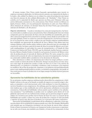Capítulo 8 TUSBUFHJBFOFMFOUPSOPHMPCBM 255
Al mismo tiempo, Clear Vision estaba buscando oportunidades para invertir en
empresas extranjeras dedicadas a la fabricación de anteojos con reputación de diseños a
la moda y alta calidad. Su objetivo no era reducir los costos de producción sino lanzar
una línea de anteojos de alta calidad, diferenciada y de “diseñador”. Clear Vision no
contaba con la capacidad de diseño que apoyara esa línea, pero Glassman sabía que
ciertos fabricantes extranjeros sí. En consecuencia, Clear Vision invirtió en fábricas en
Japón, Francia e Italia, con una participación minoritaria en cada caso. Estas fábricas
ahora abastecen de anteojos a la división Status Eye de Clear Vision, que comercializa
anteojos de diseñador y de alto precio.9
Algunas advertencias Cuando se introducen los costos de transportación y las barre-
ras comerciales se complica un poco este panorama.Nueva Zelanda puede tener una ventaja
comparativa para las operaciones de bajo costo de ensamblaje de automóviles, pero sus
altos costos de transportación la convierten en un lugar costoso desde el cual atender a los
mercados globales. Tomar en cuenta los costos de transportación y las barreras comercia-
les en la ecuación de costos ayuda a explicar por qué muchas empresas estadounidenses
han trasladado sus operaciones de producción de Asia a México. Este último tiene tres
ventajas distintas sobre muchos países asiáticos como ubicación para las actividades de
creación de valor: los bajos costos de la mano de obra; la cercanía de México con el mer-
cado estadounidense, lo cual reduce los costos de transportación, y el Tratado de Libre
Comercio de América del Norte (TLCAN), que ha eliminado muchas barreras comercia-
les entre México, Estados Unidos y Canadá, lo cual aumenta el atractivo de México como
sitio de producción para el mercado de América del Norte. Por tanto, aunque los costos
relativos de la creación de valor son importantes, los costos de transportación y las barre-
ras comerciales también deben considerarse en las decisiones de ubicación.
Otra advertencia se reiere a la importancia de evaluar los riesgos políticos y econó-
micos cuando se toman decisiones de ubicación. Aunque un país parezca ser muy atrac-
tivo como lugar de producción cuando se mide con base en el costo o los criterios de
diferenciación, si su gobierno es inestable o totalitario, suele aconsejarse a las empresas
no establecer ahí su base de producción. Asimismo, si un gobierno nacional determinado
parece estar implementando políticas sociales o económicas inapropiadas, ésta puede ser
otra razón para no basar la producción en ese lugar, aunque los demás factores parezcan
ser favorables.
Aprovechar las habilidades de las subsidiarias globales
En un principio, muchas empresas multinacionales desarrollan las competencias y habi-
lidades valiosas en las que se ha basado su modelo de negocio en su país de origen y des-
pués, se expanden a nivel internacional, sobre todo mediante la venta de productos y
servicios basados en esas competencias. Sin embargo, para las empresas multinacionales
más maduras que ya han establecido una red de operaciones subsidiarias en mercados
extranjeros, el desarrollo de habilidades valiosas puede ocurrir también en las subsidia-
rias extranjeras.10
Las habilidades se pueden crear en cualquier parte dentro de la red
global de operaciones de una multinacional, siempre que las personas tengan la oportu-
nidad y los incentivos para probar nuevas formas de hacer las cosas. La creación de las
habilidades que ayudan a reducir los costos de producción o mejorar el valor percibido
y soportar un precio más alto para el producto, no es privativa del centro corporativo.
Aprovechar las habilidades creadas dentro de las subsidiarias y aplicarlas a otras ope-
raciones dentro de la red global de la empresa puede crear valor. Por ejemplo,McDonald’s
está notando que sus franquicias extranjeras son una fuente de nuevas ideas valiosas.
Frente al lento crecimiento en Francia, sus franquicias locales comenzaron a experimen-
tar no sólo con el menú, sino también con el diseño y el tema de los restaurantes. Se han
 