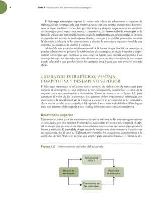 4 Parte 1 *OUSPEVDDJØOBMBBENJOJTUSBDJØOFTUSBUÏHJDB
El liderazgo estratégico supone la forma más eicaz de administrar el proceso de
elaboración de estrategias de una empresa para crear una ventaja competitiva. Este pro-
ceso es aquel mediante el cual los gerentes eligen y después implementan un conjunto
de estrategias para lograr una ventaja competitiva. La formulación de estrategias es la
tarea de seleccionar estrategias, mientras que la implementación de estrategias es la tarea
de ponerlas en acción, lo cual supone diseñar, entregar y respaldar productos; mejorar
la eiciencia y eicacia de las operaciones, y diseñar la estructura organizacional de una
empresa, sus sistemas de control y cultura.
Al inal de este capítulo usted comprenderá la forma en que los líderes estratégicos
pueden administrar el proceso de elaboración de estrategias; es decir, formular e imple-
mentar estrategias que permitan a una empresa lograr una ventaja competitiva y un
desempeño superior. Además, aprenderá cómo un proceso de elaboración de estrategias
puede salir mal y qué pueden hacer los gerentes para lograr que este proceso sea más
eicaz.
Liderazgo estratégico, ventaja
competitiva y desempeño superior
El liderazgo estratégico se relaciona con el proceso de elaboración de estrategias para
mejorar el desempeño de una empresa y, por consiguiente, incrementar el valor de la
empresa para sus propietarios y accionistas. Como se muestra en la igura 1.2, para
aumentar el valor de los accionistas, los gerentes deben implementar estrategias que
incrementen la rentabilidad de la empresa y aseguren el crecimiento de las utilidades.
(Para mayor detalle, vea el apéndice del capítulo 1 en el sitio web del libro.) Para lograr
esto, una empresa debe superar a sus rivales; debe tener una ventaja competitiva.
Desempeño superior
Maximizar el valor para los accionistas es la meta máxima de las empresas generadoras
de utilidades, por dos razones. Primera, los accionistas proveen a una empresa el capi-
tal de riesgo que permite a sus directivos adquirir los recursos necesarios para producir
bienes y servicios. El capital de riesgo no puede recuperarse si una empresa fracasa o cae
en bancarrota. En el caso de Walmart, por ejemplo, los accionistas suministraron a la
compañía de Sam Walton el capital que empleó para construir tiendas y centros de dis-
Figura 1.2 %FUFSNJOBOUFTEFMWBMPSEFMBDDJPOJTUB
Valor para
el accionista
Eficacia de
estrategias
Crecimiento de
las utilidades
Rentabilidad
(ROIC)
 