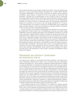 256 Parte 3 TUSBUFHJBT
ido los siempre presentes arcos dorados, muchas de las sillas y mesas más prácticas que
decorativas y otras características plásticas del gigante de la comida rápida. Muchos
restaurantes McDonald’s en Francia ahora tienen pisos de madera, muros expuestos
de ladrillo e incluso sillones. La mitad de las 930 o más tiendas en Francia han sido
mejoradas a tal grado que un estadounidense no las reconocería como un restaurante
de comida rápida. El menú también cambió para incluir sándwiches de primera calidad,
como pollo en pan focaccia, con un precio 30% más alto que el de una hamburguesa
promedio. En Francia, al menos, la estrategia parece estar funcionando. Después del
cambio, los incrementos en las ventas en una sola tienda aumentaron de 1% anual a
3.4%. Impresionados con el impacto, los directivos de McDonald’s están considerando
adoptar cambios similares en sus otros restaurantes en mercados donde el crecimiento
en las ventas ha sido lento, incluido Estados Unidos.11
Para los directivos de una empresa multinacional, este fenómeno crea nuevos desa-
fíos importantes. Primero, deben tener la humildad para reconocer que pueden surgir
habilidades valiosas de cualquier parte dentro de la red global de la empresa, no sólo del
centro corporativo. Segundo, deben establecer un sistema de incentivos que aliente a los
empleados locales a adquirir nuevas competencias. Esto no es tan fácil como se escucha.
Crear nuevas competencias implica cierto grado de riesgo. No todas las nuevas habili-
dades agregan valor. Por cada idea valiosa creada por una sucursal de McDonald’s en
un país extranjero, puede haber muchas fallas. La gerencia de la empresa multinacional
debe implantar incentivos que alienten a los empleados a asumir los riesgos necesarios y
la empresa debe recompensar a las personas por sus éxitos y no sancionarlas de manera
innecesaria por correr riesgos infructuosos. Tercero, los gerentes deben contar con un
proceso para identiicar las habilidades valiosas dentro de una subsidiaria. Por último
necesitan actuar como facilitadores, es decir, ayudar a transferir las habilidades valiosas
dentro de la empresa.
Presiones de costos y capacidad
de respuesta local
Las empresas que compiten en un mercado local suelen enfrentarse a dos tipos de pre-
siones competitivas: presiones para reducir costos y presiones para tener capacidad de
respuesta local (igura 8.2).12
Estas presiones competitivas imponen demandas en conlicto
a la empresa. Responder a las presiones de reducción de costos requiere que una empresa
intente minimizar sus costos unitarios. Para lograrlo, debe basar sus actividades produc-
tivas en la ubicación de costo bajo más favorable, en cualquier parte del mundo en la que
esto sea posible. También puede ofrecer un producto estandarizado al mercado global
para lograr los ahorros de costos que provienen de economías de escala y los efectos de
aprendizaje.Por otra parte,responder a las presiones de tener capacidad de respuesta local
requiere que una empresa diferencie su oferta de productos y estrategia de marketing
de un país a otro en un esfuerzo por acomodar las demandas diversas que surgen de las
diferencias nacionales en gustos y preferencias de los consumidores, prácticas comerciales,
canales de distribución, condiciones competitivas y políticas gubernamentales. Debido a
que la diferenciación por medio de los países puede implicar una signiicativa duplicación
y falta de estandarización del producto, puede incrementar los costos.
Si bien algunas empresas, como la Empresa A en la igura 8.2, enfrentan grandes
presiones para reducir los costos y bajas presiones en cuanto a la capacidad de respuesta
local, y otras, como la Empresa B, enfrentan pocas presiones para reducciones de costos
y muchas presiones para la capacidad de respuesta local, varias empresas están en la
posición de la Empresa C. Enfrentan grandes presiones tanto para la reducción de costos
 