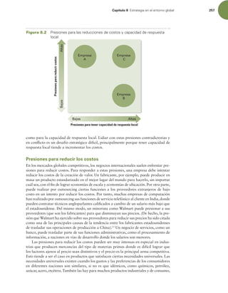 Capítulo 8 TUSBUFHJBFOFMFOUPSOPHMPCBM 257
como para la capacidad de respuesta local. Lidiar con estas presiones contradictorias y
en conlicto es un desafío estratégico difícil, principalmente porque tener capacidad de
respuesta local tiende a incrementar los costos.
Presiones para reducir los costos
En los mercados globales competitivos, los negocios internacionales suelen enfrentar pre-
siones para reducir costos. Para responder a estas presiones, una empresa debe intentar
reducir los costos de la creación de valor. Un fabricante, por ejemplo, puede producir en
masa un producto estandarizado en el mejor lugar del mundo para hacerlo, sin importar
cuál sea, con el in de lograr economías de escala y economías de ubicación. Por otra parte,
puede realizar por outsourcing ciertas funciones a los proveedores extranjeros de bajo
costo en un intento por reducir los costos. Por tanto, muchas empresas de computación
han realizado por outsourcing sus funciones de servicio telefónico al cliente en India,donde
pueden contratar técnicos angloparlantes caliicados a cambio de un salario más bajo que
el estadounidense. Del mismo modo, un minorista como Walmart puede presionar a sus
proveedores (que son los fabricantes) para que disminuyan sus precios. (De hecho, la pre-
sión que Walmart ha ejercido sobre sus proveedores para reducir sus precios ha sido citada
como una de las principales causas de la tendencia entre los fabricantes estadounidenses
de trasladar sus operaciones de producción a China).13
Un negocio de servicios, como un
banco, puede trasladar parte de sus funciones administrativas, como el procesamiento de
información, a naciones en vías de desarrollo donde los salarios son menores.
Las presiones para reducir los costos pueden ser muy intensas en especial en indus-
trias que producen mercancías del tipo de materias primas donde es difícil lograr que
los factores ajenos al precio sean distintivos y el precio es la principal arma competitiva.
Esto tiende a ser el caso en productos que satisfacen ciertas necesidades universales. Las
necesidades universales existen cuando los gustos y las preferencias de los consumidores
en diferentes naciones son similares, si no es que idénticos, como químicos, petróleo,
azúcar, acero, etcétera.También las hay para muchos productos industriales y de consumo,
Altas
Bajas
Bajas Altas
Presiones para tener capacidad de respuesta local
Presiones
para
reducir
costos Empresa
C
Empresa
A
Empresa
B
Figura 8.2 1SFTJPOFTQBSBMBTSFEVDDJPOFTEFDPTUPTZDBQBDJEBEEFSFTQVFTUB
MPDBM
 