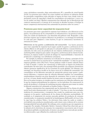 258 Parte 3 TUSBUFHJBT
como calculadoras manuales, chips semiconductores, PC y pantallas de cristal líquido
(LCD). Las presiones para reducir los costos también son intensas en industrias donde
los principales competidores están ubicados en lugares de bajo costo, donde existe un
persistente exceso de capacidad y donde los consumidores son poderosos y cuyos cos-
tos de cambio son bajos. Muchos comentaristas han airmado que la liberalización del
comercio internacional y el entorno de la inversión en décadas recientes, al facilitar la
mayor competencia internacional, han aumentado las presiones sobre los costos.14
Presiones para tener capacidad de respuesta local
Las presiones para tener capacidad de respuesta local obedecen a las diferencias en los
gustos y las preferencias de los consumidores, la infraestructura y las prácticas tradicio-
nales, los canales de distribución y las demandas del gobierno sede. Responder a tales
presiones requiere que la empresa diferencie sus productos y su estrategia de marketing
en cada país para adaptarse a estos factores, lo que en consecuencia incrementa su
estructura de costos.
Diferencias en los gustos y preferencias del consumidor Las fuertes presiones
para tener capacidad de respuesta local surgen cuando los gustos y preferencias de los
clientes diieren en alto grado en cada país, lo cual puede deberse a razones históricas o
culturales. En tales casos, los productos de una empresa multinacional y el mensaje de
marketing deben adaptarse para apelar a los gustos y preferencias de los clientes locales.
Entonces, la empresa tendrá la presión de delegar las responsabilidades y funciones de
producción y marketing a sus subsidiarias extranjeras.
Por ejemplo, la industria automotriz en la década de los ochenta y principios de los
noventa se orientó hacia la creación de los “automóviles mundiales”. La idea era que las
empresas globales como GM, Ford y Toyota pudieran vender el mismo vehículo básico
en todo el mundo y realizar por outsourcing su fabricación en lugares de producción
centralizados. De tener éxito, esta estrategia habría permitido a las empresas automotrices
obtener ganancias signiicativas de las economías de escala globales. No obstante, esta
estrategia con frecuencia encalló en las duras rocas de la realidad del consumidor. Los
consumidores en los diferentes mercados de automóviles parecen tener gustos y prefe-
rencias diferentes, y requieren tipos de vehículos diferentes también. Los consumidores
estadounidenses muestran una gran demanda de camionetas. Esto es cierto en especial
en el sur y el oeste, donde muchas familias las tienen como un segundo o tercer vehículo.
Pero en los países europeos, se considera que las camionetas son vehículos utilitarios, por
lo que las compran principalmente las empresas y no los individuos. En consecuencia, la
mezcla de producto y el mensaje de marketing necesitan adaptarse para tomar en cuenta
la diferente naturaleza de la demanda en Estados Unidos y Europa.
Algunos comentaristas han argumentado que las demandas de los clientes de adap-
tación local están disminuyendo en todo el mundo.15
Con base en esto, las tecnologías
modernas de comunicaciones y transportes han creado las condiciones para una con-
vergencia en los gustos y preferencias de los clientes de diferentes nacionalidades. El
resultado es el surgimiento de enormes mercados globales de productos de consumo
estandarizados. La aceptación mundial de las hamburguesas McDonald’s, la Coca-Cola,
la ropa Gap, los celulares Nokia y los televisores Sony, todos los cuales se venden a
nivel global como productos estandarizados, suele citarse como evidencia de la creciente
homogeneidad del mercado global. Sin embargo, otros consideran que este argumento es
exagerado. Por ejemplo, Christopher Barlett y Sumantra Ghosal han observado que en
la industria de la electrónica de consumo, los compradores reaccionaron ante el exceso
de productos globales estandarizados al mostrar una preferencia renovada por produc-
tos diferenciados y que relejaban las condiciones locales.16
 