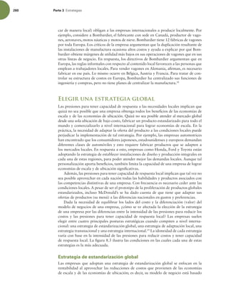 260 Parte 3 TUSBUFHJBT
car de manera local) obligan a las empresas internacionales a producir localmente. Por
ejemplo, considere a Bombardier, el fabricante con sede en Canadá, productor de vago-
nes, aeronaves, motos náuticas y motos de nieve. Bombardier tiene 12 fábricas de vagones
por toda Europa. Los críticos de la empresa argumentan que la duplicación resultante de
las instalaciones de manufactura ocasiona altos costos y ayuda a explicar por qué Bom-
bardier obtiene márgenes de utilidad más bajos en sus operaciones de vagones que en sus
otras líneas de negocio. En respuesta, los directivos de Bombardier argumentan que en
Europa, las reglas informales con respecto al contenido local favorecen a las personas que
emplean a trabajadores locales. Para vender vagones en Alemania, airman, es necesario
fabricar en ese país. Lo mismo ocurre en Bélgica, Austria y Francia. Para tratar de con-
trolar su estructura de costos en Europa, Bombardier ha centralizado sus funciones de
ingeniería y compras, pero no tiene planes de centralizar la manufactura.18
Elegir una estrategia global
Las presiones para tener capacidad de respuesta a las necesidades locales implican que
quizá no sea posible que una empresa obtenga todos los beneicios de las economías de
escala y de las economías de ubicación. Quizá no sea posible atender al mercado global
desde una sola ubicación de bajo costo, fabricar un producto estandarizado para todo el
mundo y comercializarlo a nivel internacional para lograr economías de escala. En la
práctica, la necesidad de adaptar la oferta del producto a las condiciones locales puede
perjudicar la implementación de tal estrategia. Por ejemplo, las empresas automotrices
han encontrado que los consumidores japoneses, estadounidenses y europeos demandan
diferentes clases de automóviles y esto requiere fabricar productos que se adapten a
los mercados locales. En respuesta a esto, empresas como Honda, Ford y Toyota están
adoptando la estrategia de establecer instalaciones de diseño y producción integrales en
cada una de estas regiones, para poder atender mejor las demandas locales. Aunque tal
personalización aporta beneicios, también limita la capacidad de una empresa de lograr
economías de escala y de ubicación signiicativas.
Además, las presiones para tener capacidad de respuesta local implican que tal vez no
sea posible aprovechar en cada nación todas las habilidades y productos asociados con
las competencias distintivas de una empresa. Con frecuencia es necesario ceder ante las
condiciones locales. A pesar de ser el prototipo de la proliferación de productos globales
estandarizados, incluso McDonald’s se ha dado cuenta de que 