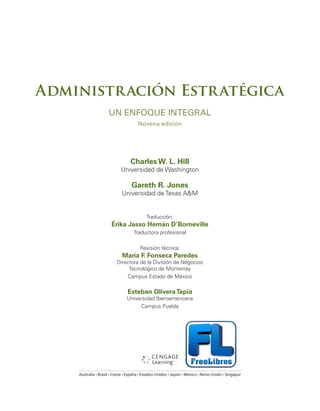 Administración Estratégica
UN ENFOQUE INTEGRAL
Novena edición
Charles W. L. Hill
Universidad de Washington
Gareth R. Jones
Universidad de Texas A&M
Traducción:
Érika Jasso Hernán D’Borneville
Traductora profesional
Revisión técnica:
María F. Fonseca Paredes
Directora de la División de Negocios
Tecnológico de Monterrey
Campus Estado de México
Esteban OliveraTapia
Universidad Iberoamericana
Campus Puebla
"VTUSBMJBt#SBTJMt$PSFBtTQB×BtTUBEPT6OJEPTt+BQØOt.ÏYJDPt3FJOP6OJEPt4JOHBQVS
 