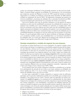 6 Parte 1 *OUSPEVDDJØOBMBBENJOJTUSBDJØOFTUSBUÏHJDB
rivales. Las estrategias de Walmart le han permitido mantener un alto nivel de rentabi-
lidad y al mismo tiempo aumentar sus utilidades. En consecuencia, si los inversionistas
que compraron acciones de Walmart en enero de 1994, cuando las mismas se estaban
negociando en 11 dólares, las hubieran conservado hasta diciembre de 2008, habrían
recibido un rendimiento de más de 500%. Al implementar estrategias que generan un
nivel de rentabilidad y crecimiento de utilidades alto y sostenido, los directivos de Wal-
mart han recompensado la decisión de sus accionistas de invertir en la empresa.
Uno de los desafíos clave que los gerentes enfrentan es el de generar de manera
simultánea un alto nivel de rentabilidad e incrementar las utilidades de la empresa. Las
empresas muy rentables, pero cuyas utilidades no aumentan, no tendrán tanto valor
para los accionistas como una empresa que tiene tanto una alta rentabilidad como un
rápido crecimiento de utilidades (vea el apéndice del capítulo 1 en el sitio web del libro).
Además, los directivos deben estar conscientes de que si aumentan las utilidades pero la
rentabilidad disminuye, la empresa no será tan valiosa para los accionistas. Lo que ellos
buscan y lo que los gerentes deben tratar de ofrecer mediante un liderazgo estratégico
es el crecimiento rentable: es decir, una rentabilidad alta y un crecimiento sostenido de
las utilidades. Esto no es fácil, pero algunas de las empresas más exitosas de nuestros
tiempos lo han logrado, como Microsoft, Google, Intel y Walmart.
Ventaja competitiva y modelo de negocio de una empresa
Los gerentes no toman decisiones en un vacío competitivo. Su empresa compite contra
otras en busca de clientes. La competencia es una batalla campal en la que sólo las empre-
sas más eicientes y eicaces son las vencedoras. Es una carrera sin in. Con el objetivo
de maximizar el valor para los accionistas, los gerentes deben formular e implementar
estrategias que permitan a sus empresas superar a sus rivales y lograr una ventaja com-
petitiva. Se dice que una empresa tiene una ventaja competitiva sobre sus rivales cuando
su rentabilidad y crecimiento de utilidades son mayores que la rentabilidad promedio
de las demás empresas que compiten por el mismo conjunto de clientes. Cuanto mayor
sea su rentabilidad en relación con sus rivales, más grande será su ventaja competitiva.
Una empresa tiene una ventaja competitiva sostenida cuando sus estrategias le permiten
mantener una rentabilidad superior al promedio por varios años. Como se analizó en el
caso de apertura, Walmart tuvo una ventaja competitiva sostenida e importante sobre
rivales como Target, Costco y Kmart entre 1994 y 2008.
Si una empresa tiene una ventaja competitiva sostenida, es probable que se apropie
de la participación de mercado de sus rivales y, por tanto, aumente sus utilidades con
mayor rapidez que ellos. A su vez, la ventaja competitiva también generará un creci-
miento de utilidades mayor que el de sus rivales.
La clave para comprender la ventaja competitiva es apreciar cómo las diferentes
estrategias que los gerentes implementan pueden crear actividades que se integran para
distinguir a una empresa de sus rivales y hacerla capaz de superarlos de manera con-
sistente. Un modelo de negocio es la concepción de un administrador de cómo deben
integrarse las estrategias de su empresa en un todo congruente, lo que le permitirá lograr
una ventaja competitiva y una rentabilidad y crecimiento de utilidades superiores. En
esencia, un modelo de negocio es una clase de modelo mental, o gestalt, de cómo las dife-
rentes estrategias e inversiones de capital realizadas por una empresa deben encajar para
generar rentabilidad y crecimiento de las utilidades superiores al promedio. Un modelo
de negocio abarca todo lo concerniente a la forma en que una empresa
r Elegirá a sus clientes.
r Deinirá y diferenciará sus ofertas de productos.
r Creará valor para sus clientes.
 