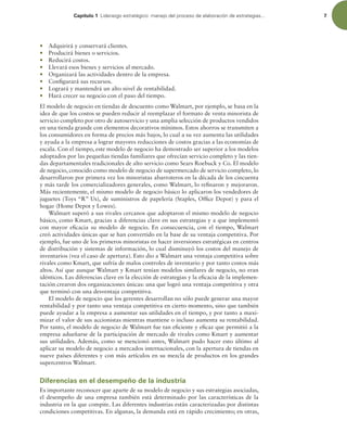 Capítulo 1 -JEFSB[HPFTUSBUÏHJDPNBOFKPEFMQSPDFTPEFFMBCPSBDJØOEFFTUSBUFHJBT 7
r Adquirirá y conservará clientes.
r Producirá bienes o servicios.
r Reducirá costos.
r Llevará esos bienes y servicios al mercado.
r Organizará las actividades dentro de la empresa.
r Conigurará sus recursos.
r Logrará y mantendrá un alto nivel de rentabilidad.
r Hará crecer su negocio con el paso del tiempo.
El modelo de negocio en tiendas de descuento como Walmart, por ejemplo, se basa en la
idea de que los costos se pueden reducir al reemplazar el formato de venta minorista de
servicio completo por otro de autoservicio y una amplia selección de productos vendidos
en una tienda grande con elementos decorativos mínimos. Estos ahorros se transmiten a
los consumidores en forma de precios más bajos, lo cual a su vez aumenta las utilidades
y ayuda a la empresa a lograr mayores reducciones de costos gracias a las economías de
escala. Con el tiempo, este modelo de negocio ha demostrado ser superior a los modelos
adoptados por las pequeñas tiendas familiares que ofrecían servicio completo y las tien-
das departamentales tradicionales de alto servicio como Sears Roebuck y Co. El modelo
de negocio, conocido como modelo de negocio de supermercado de servicio completo, lo
desarrollaron por primera vez los minoristas abarroteros en la década de los cincuenta
y más tarde los comercializadores generales, como Walmart, lo reinaron y mejoraron.
Más recientemente, el mismo modelo de negocio básico lo aplicaron los vendedores de
juguetes (Toys “R” Us), de suministros de papelería (Staples, Ofice Depot) y para el
hogar (Home Depot y Lowes).
Walmart superó a sus rivales cercanos que adoptaron el mismo modelo de negocio
básico, como Kmart, gracias a diferencias clave en sus estrategias y a que implementó
con mayor eicacia su modelo de negocio. En consecuencia, con el tiempo, Walmart
creó actividades únicas que se han convertido en la base de su ventaja competitiva. Por
ejemplo, fue uno de los primeros minoristas en hacer inversiones estratégicas en centros
de distribución y sistemas de información, lo cual disminuyó los costos del manejo de
inventarios (vea el caso de apertura). Esto dio a Walmart una ventaja competitiva sobre
rivales como Kmart, que sufría de malos controles de inventario y por tanto costos más
altos. Así que aunque Walmart y Kmart tenían modelos similares de negocio, no eran
idénticos. Las diferencias clave en la elección de estrategias y la eicacia de la implemen-
tación crearon dos organizaciones únicas: una que logró una ventaja competitiva y otra
que terminó con una desventaja competitiva.
El modelo de negocio que los gerentes desarrollan no sólo puede generar una mayor
rentabilidad y por tanto una ventaja competitiva en cierto momento, sino que también
puede ayudar a la empresa a aumentar sus utilidades en el tiempo, y por tanto a maxi-
mizar el valor de sus accionistas mientras mantiene o incluso aumenta su rentabilidad.
Por tanto, el modelo de negocio de Walmart fue tan eiciente y eicaz que permitió a la
empresa adueñarse de la participación de mercado de rivales como Kmart y aumentar
sus utilidades. Además, como se mencionó antes, Walmart pudo hacer esto último al
aplicar su modelo de negocio a mercados internacionales, con la apertura de tiendas en
nueve países diferentes y con más artículos en su mezcla de productos en los grandes
supercentros Walmart.
Diferencias en el desempeño de la industria
Es importante reconocer que aparte de su modelo de negocio y sus estrategias asociadas,
el desempeño de una empresa también está determinado por las características de la
industria en la que compite. Las diferentes industrias están caracterizadas por distintas
condiciones competitivas. En algunas, la demanda está en rápido crecimiento; en otras,
 