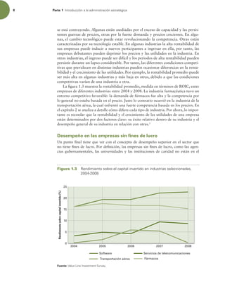 8 Parte 1 *OUSPEVDDJØOBMBBENJOJTUSBDJØOFTUSBUÏHJDB
se está contrayendo. Algunas están asediadas por el exceso de capacidad y las persis-
tentes guerras de precios, otras por la fuerte demanda y precios crecientes. En algu-
nas, el cambio tecnológico puede estar revolucionando la competencia. Otras están
caracterizadas por su tecnología estable. En algunas industrias la alta rentabilidad de
sus empresas puede inducir a nuevos participantes a ingresar en ella, por tanto, las
empresas debutantes pueden deprimir los precios y las utilidades en la industria. En
otras industrias, el ingreso puede ser difícil y los periodos de alta rentabilidad pueden
persistir durante un lapso considerable. Por tanto, las diferentes condiciones competi-
tivas que prevalecen en distintas industrias pueden ocasionar diferencias en la renta-
bilidad y el crecimiento de las utilidades. Por ejemplo, la rentabilidad promedio puede
ser más alta en algunas industrias y más baja en otras, debido a que las condiciones
competitivas varían de una industria a otra.
La igura 1.3 muestra la rentabilidad promedio, medida en términos de ROIC, entre
empresas de diferentes industrias entre 2004 y 2008. La industria farmacéutica tuvo un
entorno competitivo favorable: la demanda de fármacos fue alta y la competencia por
lo general no estaba basada en el precio. Justo lo contrario ocurrió en la industria de la
transportación aérea, la cual enfrentó una fuerte competencia basada en los precios. En
el capítulo 2 se analiza a detalle cómo diiere cada tipo de industria. Por ahora, lo impor-
tante es recordar que la rentabilidad y el crecimiento de las utilidades de una empresa
están determinados por dos factores clave: su éxito relativo dentro de su industria y el
desempeño general de su industria en relación con otras.3
Desempeño en las empresas sin fines de lucro
Un punto inal tiene que ver con el concepto de desempeño superior en el sector que
no tiene ines de lucro. Por deinición, las empresas sin ines de lucro, como las agen-
cias gubernamentales, las universidades y las instituciones de caridad no están en el
Figura 1.3 3FOEJNJFOUPTPCSFFMDBQJUBMJOWFSUJEPFOJOEVTUSJBTTFMFDDJPOBEBT 

Rendimiento
sobre
capital
invertido
(%)
2004 2005 2006 2007 2008
15
20
25
5
0
10
Software Servicios de telecomunicaciones
Transportación aérea Fármacos
Fuente:7BMVF-JOF*OWFTUNFOU4VSWFZ
 