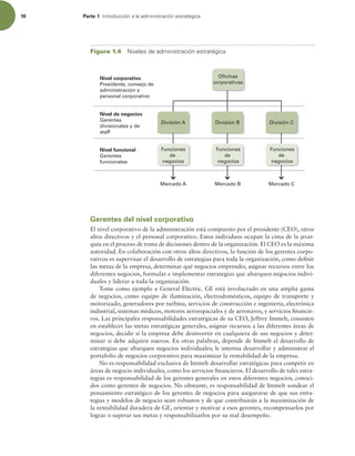 10 Parte 1 *OUSPEVDDJØOBMBBENJOJTUSBDJØOFTUSBUÏHJDB
Gerentes del nivel corporativo
El nivel corporativo de la administración está compuesto por el presidente (CEO), otros
altos directivos y el personal corporativo. Estos individuos ocupan la cima de la jerar-
quía en el proceso de toma de decisiones dentro de la organización. El CEO es la máxima
autoridad. En colaboración con otros altos directivos, la función de los gerentes corpo-
rativos es supervisar el desarrollo de estrategias para toda la organización, como deinir
las metas de la empresa, determinar qué negocios emprender, asignar recursos entre los
diferentes negocios, formular e implementar estrategias que abarquen negocios indivi-
duales y liderar a toda la organización.
Tome como ejemplo a General Electric. GE está involucrado en una amplia gama
de negocios, como equipo de iluminación, electrodomésticos, equipo de transporte y
motorizado, generadores por turbina, servicios de construcción e ingeniería, electrónica
industrial, sistemas médicos, motores aeroespaciales y de aeronaves, y servicios inancie-
ros. Las principales responsabilidades estratégicas de su CEO, Jeffrey Immelt, consisten
en establecer las metas estratégicas generales, asignar recursos a las diferentes áreas de
negocios, decidir si la empresa debe desinvertir en cualquiera de sus negocios y deter-
minar si debe adquirir nuevos. En otras palabras, depende de Immelt el desarrollo de
estrategias que abarquen negocios individuales; le interesa desarrollar y administrar el
portafolio de negocios corporativo para maximizar la rentabilidad de la empresa.
No es responsabilidad exclusiva de Immelt desarrollar estratégicas para competir en
áreas de negocio individuales, como los servicios inancieros. El desarrollo de tales estra-
tegias es responsabilidad de los gerentes generales en estos diferentes negocios, conoci-
dos como gerentes de negocios. No obstante, es responsabilidad de Immelt sondear el
pensamiento estratégico de los gerentes de negocios para asegurarse de que sus estra-
tegias y modelos de negocio sean robustos y de que contribuirán a la maximización de
la rentabilidad duradera de GE, orientar y motivar a esos gerentes, recompensarlos por
lograr o superar sus metas y responsabilizarlos por su mal desempeño.
Figura 1.4 /JWFMFTEFBENJOJTUSBDJØOFTUSBUÏHJDB
Mercado A Mercado B Mercado C
División A División C
Oficinas
corporativas
División B
Funciones
de
negocios
Funciones
de
negocios
Funciones
de
negocios
Nivel corporativo
Presidente, consejo de
administración y
personal corporativo
Nivel de negocios
Gerentes
divisionales y de
staff
Nivel funcional
Gerentes
funcionales
 