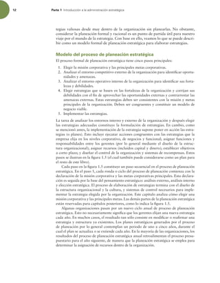12 Parte 1 *OUSPEVDDJØOBMBBENJOJTUSBDJØOFTUSBUÏHJDB
tegias valiosas desde muy dentro de la organización sin planearlas. No obstante,
considerar la planeación formal y racional es un punto de partida útil para nuestro
viaje por el mundo de la estrategia. Con base en ello, veamos lo que se puede descri-
bir como un modelo formal de planeación estratégica para elaborar estrategias.
Modelo del proceso de planeación estratégica
El proceso formal de planeación estratégica tiene cinco pasos principales:
1. Elegir la misión corporativa y las principales metas corporativas.
2. Analizar el entorno competitivo externo de la organización para identiicar oportu-
nidades y amenazas.
3. Analizar el entorno operativo interno de la organización para identiicar sus forta-
lezas y debilidades.
4. Elegir estrategias que se basen en las fortalezas de la organización y corrijan sus
debilidades con el in de aprovechar las oportunidades externas y contrarrestar las
amenazas externas. Estas estrategias deben ser consistentes con la misión y metas
principales de la organización. Deben ser congruentes y constituir un modelo de
negocio viable.
5. Implementar las estrategias.
La tarea de analizar los entornos interno y externo de la organización y después elegir
las estrategias adecuadas constituye la formulación de estrategias. En cambio, como
se mencionó antes, la implementación de la estrategia supone poner en acción las estra-
tegias (o planes). Esto incluye ejecutar acciones congruentes con las estrategias que la
empresa elija en los niveles corporativo, de negocios y funcional; asignar funciones y
responsabilidades entre los gerentes (por lo general mediante el diseño de la estruc-
tura organizacional); asignar recursos (incluidos capital y dinero); establecer objetivos
a corto plazo; y diseñar el control de la organización y sistemas de recompensas. Estos
pasos se ilustran en la igura 1.5 (el cual también puede considerarse como un plan para
el resto de este libro).
Cada paso en la igura 1.5 constituye un paso secuencial en el proceso de planeación
estratégica. En el paso 1, cada ronda o ciclo del proceso de planeación comienza con la
declaración de la misión corporativa y las metas corporativas principales. Esta declara-
ción es seguida por la base del pensamiento estratégico: análisis externo, análisis interno
y elección estratégica. El proceso de elaboración de estrategias termina con el diseño de
la estructura organizacional y la cultura, y sistemas de control necesarios para imple-
mentar la estrategia elegida por la organización. Este capítulo analiza cómo elegir una
misión corporativa y las principales metas. Las demás partes de la planeación estratégica
están reservadas para capítulos posteriores, como lo indica la igura 1.5.
Algunas organizaciones pasan por un nuevo ciclo anual de proceso de planeación
estratégica. Esto no necesariamente signiica que los gerentes elijan una nueva estrategia
cada año. En muchos casos, el resultado tan sólo consiste en modiicar o reairmar una
estrategia y estructura ya existentes. Los planes estratégicos generados por el proceso
de planeación por lo general contemplan un periodo de uno a cinco años, durante el
cual el plan se actualiza o se extiende cada año. En la mayoría de las organizaciones, los
resultados del proceso de planeación estratégica anual retroalimentan el proceso presu-
puestario para el año siguiente, de manera que la planeación estratégica se emplea para
determinar la asignación de recursos dentro de la organización.
 