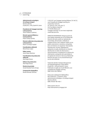 Administración estratégica
Un enfoque integral
/PWFOBFEJDJØO
$IBSMFT8-)JMMZ(BSFUI3+POFT
Presidente de Cengage Learning
Latinoamérica:
+BWJFSSFMMBOP(VUJÏSSF[
Director general México y
Centroamérica:
1FESP5VSCBZ(BSSJEP
Director editorial y de producción
Latinoamérica:
3BÞM%;FOEFKBTTQFKFM
Coordinadora editorial:
.BSÓB3PTBT-ØQF[
Editor senior:
+BWJFS3FZFT.BSUÓOF[
Coordinadora de producción
editorial:
CSJM7FHB0SP[DP
Editora de producción:
CSJM7FHB0SP[DP
Diseño de portada:
OOFMJ%BOJFMB5PSSFTSSPZP
Composición tipográica:
#SBVMJP.PSBMFT4ÈODIF[
ª%3QPS$FOHBHF-FBSOJOHEJUPSFT 4EF$7 
VOB$PNQB×ÓBEF$FOHBHF-FBSOJOH *OD
$PSQPSBUJWP4BOUB'F
W4BOUB'F OÞN QJTP
$PM$SV[.BODB 4BOUB'F
$1 .ÏYJDP %'
$FOHBHF-FBSOJOH™FTVOBNBSDBSFHJTUSBEB
VTBEBCBKPQFSNJTP
%3$)043437%04/JOHVOBQBSUFEF
FTUFUSBCBKPBNQBSBEPQPSMB-FZ'FEFSBMEFM
%FSFDIPEFVUPS QPESÈTFSSFQSPEVDJEB 
USBOTNJUJEB BMNBDFOBEBPVUJMJ[BEBFO
DVBMRVJFSGPSNBPQPSDVBMRVJFSNFEJP ZBTFB
HSÈöDP FMFDUSØOJDPPNFDÈOJDP JODMVZFOEP 
QFSPTJOMJNJUBSTFBMPTJHVJFOUFGPUPDPQJBEP 
SFQSPEVDDJØO FTDBOFP EJHJUBMJ[BDJØO 
HSBCBDJØOFOBVEJP EJTUSJCVDJØOFOJOUFSOFU 
EJTUSJCVDJØOFOSFEFTEFJOGPSNBDJØOP
BMNBDFOBNJFOUPZSFDPQJMBDJØOFOTJTUFNBTEF
JOGPSNBDJØOBFYDFQDJØOEFMPQFSNJUJEPFO
FM$BQÓUVMP*** SUÓDVMPEFMB-FZ'FEFSBMEFM
%FSFDIPEFVUPS TJOFMDPOTFOUJNJFOUPQPS
FTDSJUPEFMBEJUPSJBM
5SBEVDJEPEFMMJCSPStrategic Management:
An Integrated Approach OJOUIFEJUJPO
$IBSMFT8-)JMMBOE(BSFUI3+POFT
1VCMJDBEPFOJOHMÏTQPS4PVUI8FTUFSO VOB
DPNQB×ÓBEF$FOHBHF-FBSOJOH
*4#/
%BUPTQBSBDBUBMPHBDJØOCJCMJPHSÈöDB
)JMM $IBSMFT8-Z(BSFUI3+POFT
Administración estratégica. Un enfoque integral.
/PWFOBFEJDJØO
7JTJUFOVFTUSPTJUJPFO
IUUQMBUJOPBNFSJDBDFOHBHFDPN
ISBN: 978-607-481-465-1
 