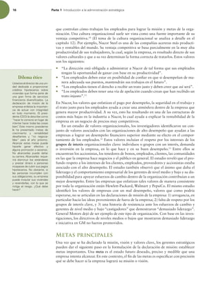 16 Parte 1 *OUSPEVDDJØOBMBBENJOJTUSBDJØOFTUSBUÏHJDB
que controlan cómo trabajan los empleados para lograr la misión y metas de la orga-
nización. Una cultura organizacional suele ser vista como una fuente importante de su
ventaja competitiva.10
(El tema de la cultura organizacional se analiza a detalle en el
capítulo 12). Por ejemplo, Nucor Steel es una de las compañías acereras más producti-
vas y rentables del mundo. Su ventaja competitiva se basa parcialmente en la muy alta
productividad de sus trabajadores, la cual, según la empresa, es resultado directo de sus
valores culturales y que a su vez determinan la forma correcta de tratarlos. Estos valores
son los siguientes:
r “La dirección está obligada a administrar a Nucor de tal forma que sus empleados
tengan la oportunidad de ganar con base en su productividad”.
r “Los empleados deben estar en posibilidad de coniar en que si desempeñan de ma-
nera adecuada sus puestos, mantendrán sus trabajos en el futuro”.
r “Los empleados tienen el derecho a recibir un trato justo y deben creer que así será”.
r “Los empleados deben tener una vía de apelación cuando crean que han recibido un
trato injusto”.11
En Nucor, los valores que enfatizan el pago por desempeño, la seguridad en el trabajo y
el trato justo para los empleados ayuda a crear una atmósfera dentro de la empresa que
genera mayor productividad. A su vez, esto ha resultando en una de las estructuras de
costos más bajas en la industria a Nucor, lo cual ayuda a explicar la rentabilidad de la
empresa en un negocio de precios muy competitivos.
En un estudio de valores organizacionales, los investigadores identiicaron un con-
junto de valores asociados con las organizaciones de alto desempeño que ayudan a las
empresas a lograr un desempeño inanciero superior mediante su efecto en el compor-
tamiento de los empleados.12
Estos valores incluían el respeto por los intereses de los
grupos de interés organizacionales clave: individuos o grupos con un interés, demanda
o inversión en la empresa, en lo que hace y en su buen desempeño.13
Entre ellos se
encuentran los accionistas, los tenedores de bonos, empleados, clientes, las comunidades
en las que la empresa hace negocios y el público en general. El estudio reveló que el pro-
fundo respeto a los intereses de los clientes, empleados, proveedores y accionistas estaba
asociado con el alto desempeño. El estudio también observó que el ánimo que daba el
liderazgo y el comportamiento empresarial de los gerentes de nivel medio y bajo y su dis-
ponibilidad para apoyar esfuerzos de cambio dentro de la organización contribuían a un
mejor desempeño. Entre las empresas que enfatizan tales valores de manera consistente
por toda la organización están Hewlett-Packard, Walmart y PepsiCo. El mismo estudio
identiicó los valores de empresas con un mal desempeño, valores que como podría
esperarse, no se articulan en las declaraciones de misión de la empresa: 1) arrogancia, en
particular hacia las ideas provenientes de fuera de la empresa; 2) falta de respeto por los
grupos de interés clave, y 3) una historia de resistencia ante los esfuerzos de cambio y
gerentes de nivel medio y bajo “castigadores” que demostraron “demasiado liderazgo”.
General Motors dejó de ser ejemplo de este tipo de organización. Con base en las inves-
tigaciones, los directivos de niveles medios o bajos que mostraron demasiado liderazgo
e iniciativa en GM no fueron promovidos.
Metas principales
Una vez que se ha declarado la misión, visión y valores clave, los gerentes estratégicos
pueden dar el siguiente paso en la formulación de la declaración de misión: establecer
metas importantes. Una meta es el estado futuro deseado, preciso y medible que una
empresa intenta alcanzar. En este contexto, el in de las metas es especiicar con precisión
qué se debe hacer si la empresa logrará su misión o visión.
Dilema ético
6TUFEFTFMEJSFDUPSEFVOBVOJ-
EBE EFEJDBEB B QSPQPSDJPOBS
DSÏEJUPT IJQPUFDBSJPT TPCSF
WJWJFOEBTRVFGPSNBQBSUFEF
VOB HSBO mSNB EF TFSWJDJPT
mOBODJFSPT EJWFSTJmDBEPT -B
EFDMBSBDJØO EF NJTJØO EF MB
FNQSFTBFOGBUJ[BMBJNQPSUBO-
DJB EF BDUVBS DPO JOUFHSJEBE
FO UPEP NPNFOUP M QSFTJ-
EFOUF $0 MBEFTDSJCFDPNP
iIBDFSMPDPSSFDUPFOMVHBSEF
JOUFOUBSIBDFSUPEBTMBTDPTBT
CJFOw
TUFNJTNPQSFTJEFOUF
MF IB QSFTFOUBEP NFUBT EF
DSFDJNJFOUP Z SFOUBCJMJEBE
EFTBmBOUFT Z iOP OFHPDJB-
CMFTw QBSB FM B×P QSØYJNP
MDBO[BS FTUBT NFUBT QVFEF
IBDFSMF HBOBS FGFDUJWP Z
BMHVOBQSPNPDJØOPBTDFOTP
/P BMDBO[BSMBT QVFEF EB×BS
TVDBSSFSBMDBO[BSMBTSFRVF-
SJSÈ EJTNJOVJS MPT FTUÈOEBSFT
Z QSFTUBS EJOFSP B QFSTPOBT
JODBQBDFTEFDVCSJSTVTQBHPT
IJQPUFDBSJPT/PPCTUBOUF TJ
MBT QFSTPOBT JODVNQMFO DPO
TVTPCMJHBDJPOFT TVFNQSFTB
QVFEFJODBVUBSTVTWJWJFOEBT
ZSFWFOEFSMBT DPOMPRVFTF
NJUJHB FM SJFTHP {2VÏ EFCF
IBDFS
 