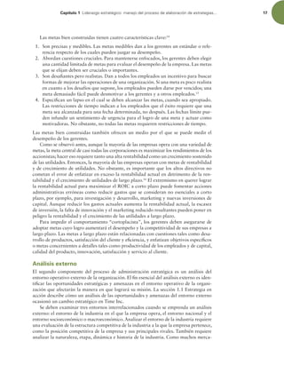 Capítulo 1 -JEFSB[HPFTUSBUÏHJDPNBOFKPEFMQSPDFTPEFFMBCPSBDJØOEFFTUSBUFHJBT 17
Las metas bien construidas tienen cuatro características clave:14
1. Son precisas y medibles. Las metas medibles dan a los gerentes un estándar o refe-
rencia respecto de los cuales pueden juzgar su desempeño.
2. Abordan cuestiones cruciales. Para mantenerse enfocados, los gerentes deben elegir
una cantidad limitada de metas para evaluar el desempeño de la empresa. Las metas
que se elijan deben ser cruciales o importantes.
3. Son desaiantes pero realistas. Dan a todos los empleados un incentivo para buscar
formas de mejorar las operaciones de una organización. Si una meta es poco realista
en cuanto a los desafíos que supone, los empleados pueden darse por vencidos; una
meta demasiado fácil puede desmotivar a los gerentes y a otros empleados.15
4. Especiican un lapso en el cual se deben alcanzar las metas, cuando sea apropiado.
Las restricciones de tiempo indican a los empleados que el éxito requiere que una
meta sea alcanzada para una fecha determinada, no después. Las fechas límite pue-
den infundir un sentimiento de urgencia para el logro de una meta y actuar como
motivadoras. No obstante, no todas las metas requieren restricciones de tiempo.
Las metas bien construidas también ofrecen un medio por el que se puede medir el
desempeño de los gerentes.
Como se observó antes, aunque la mayoría de las empresas opera con una variedad de
metas, la meta central de casi todas las corporaciones es maximizar los rendimientos de los
accionistas; hacer eso requiere tanto una alta rentabilidad como un crecimiento sostenido
de las utilidades. Entonces, la mayoría de las empresas operan con metas de rentabilidad
y de crecimiento de utilidades. No obstante, es importante que los altos directivos no
cometan el error de enfatizar en exceso la rentabilidad actual en detrimento de la ren-
tabilidad y el crecimiento de utilidades de largo plazo.16
El extremismo en querer lograr
la rentabilidad actual para maximizar el ROIC a corto plazo puede fomentar acciones
administrativas erróneas como reducir gastos que se consideran no esenciales a corto
plazo, por ejemplo, para investigación y desarrollo, marketing y nuevas inversiones de
capital. Aunque reducir los gastos actuales aumenta la rentabilidad actual, la escasez
de inversión, la falta de innovación y el marketing reducido resultantes pueden poner en
peligro la rentabilidad y el crecimiento de las utilidades a largo plazo.
Para impedir el comportamiento “cortoplacista”, los gerentes deben asegurarse de
adoptar metas cuyo logro aumentará el desempeño y la competitividad de sus empresas a
largo plazo. Las metas a largo plazo están relacionadas con cuestiones tales como desa-
rrollo de productos, satisfacción del cliente y eiciencia, y enfatizan objetivos especíicos
o metas concernientes a detalles tales como productividad de los empleados y de capital,
calidad del producto, innovación, satisfacción y servicio al cliente.
Análisis externo
El segundo componente del proceso de administración estratégica es un análisis del
entorno operativo externo de la organización. El in esencial del análisis externo es iden-
tiicar las oportunidades estratégicas y amenazas en el entorno operativo de la organi-
zación que afectarán la manera en que logrará su misión. La sección 1.1 Estrategia en
acción describe cómo un análisis de las oportunidades y amenazas del entorno externo
ocasionó un cambio estratégico en Time Inc.
Se deben examinar tres entornos interrelacionados cuando se emprenda un análisis
externo: el entorno de la industria en el que la empresa opera, el entorno nacional y el
entorno socioeconómico o macroeconómico. Analizar el entorno de la industria requiere
una evaluación de la estructura competitiva de la industria a la que la empresa pertenece,
como la posición competitiva de la empresa y sus principales rivales. También requiere
analizar la naturaleza, etapa, dinámica e historia de la industria. Como muchos merca-
 