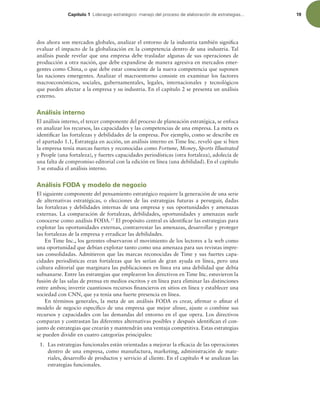 Capítulo 1 -JEFSB[HPFTUSBUÏHJDPNBOFKPEFMQSPDFTPEFFMBCPSBDJØOEFFTUSBUFHJBT 19
dos ahora son mercados globales, analizar el entorno de la industria también signiica
evaluar el impacto de la globalización en la competencia dentro de una industria. Tal
análisis puede revelar que una empresa debe trasladar algunas de sus operaciones de
producción a otra nación, que debe expandirse de manera agresiva en mercados emer-
gentes como China, o que debe estar consciente de la nueva competencia que suponen
las naciones emergentes. Analizar el macroentorno consiste en examinar los factores
macroeconómicos, sociales, gubernamentales, legales, internacionales y tecnológicos
que pueden afectar a la empresa y su industria. En el capítulo 2 se presenta un análisis
externo.
Análisis interno
El análisis interno, el tercer componente del proceso de planeación estratégica, se enfoca
en analizar los recursos, las capacidades y las competencias de una empresa. La meta es
identiicar las fortalezas y debilidades de la empresa. Por ejemplo, como se describe en
el apartado 1.1, Estrategia en acción, un análisis interno en Time Inc. reveló que si bien
la empresa tenía marcas fuertes y reconocidas como Fortune, Money, Sports Illustrated
y People (una fortaleza), y fuertes capacidades periodísticas (otra fortaleza), adolecía de
una falta de compromiso editorial con la edición en línea (una debilidad). En el capítulo
3 se estudia el análisis interno.
Análisis FODA y modelo de negocio
El siguiente componente del pensamiento estratégico requiere la generación de una serie
de alternativas estratégicas, o elecciones de las estrategias futuras a perseguir, dadas
las fortalezas y debilidades internas de una empresa y sus oportunidades y amenazas
externas. La comparación de fortalezas, debilidades, oportunidades y amenazas suele
conocerse como análisis FODA.17
El propósito central es identiicar las estrategias para
explotar las oportunidades externas, contrarrestar las amenazas, desarrollar y proteger
las fortalezas de la empresa y erradicar las debilidades.
En Time Inc., los gerentes observaron el movimiento de los lectores a la web como
una oportunidad que debían explotar tanto como una amenaza para sus revistas impre-
sas consolidadas. Admitieron que las marcas reconocidas de Time y sus fuertes capa-
cidades periodísticas eran fortalezas que les serían de gran ayuda en línea, pero una
cultura editorial que marginara las publicaciones en línea era una debilidad que debía
subsanarse. Entre las estrategias que emplearon los directivos en Time Inc. estuvieron la
fusión de las salas de prensa en medios escritos y en línea para eliminar las distinciones
entre ambos; invertir cuantiosos recursos inancieros en sitios en línea y establecer una
sociedad con CNN, que ya tenía una fuerte presencia en línea.
En términos generales, la meta de un análisis FODA es crear, airmar o ainar el
modelo de negocio especíico de una empresa que mejor alinee, ajuste o combine sus
recursos y capacidades con las demandas del entorno en el que opera. Los directivos
comparan y contrastan las diferentes alternativas posibles y después identiican el con-
junto de estrategias que crearán y mantendrán una ventaja competitiva. Estas estrategias
se pueden dividir en cuatro categorías principales:
1. Las estrategias funcionales están orientadas a mejorar la eicacia de las operaciones
dentro de una empresa, como manufactura, marketing, administración de mate-
riales, desarrollo de productos y servicio al cliente. En el capítulo 4 se analizan las
estrategias funcionales.
 