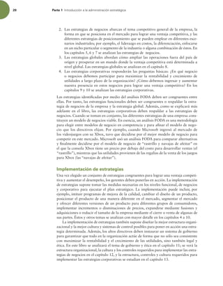 20 Parte 1 *OUSPEVDDJØOBMBBENJOJTUSBDJØOFTUSBUÏHJDB
2. Las estrategias de negocios abarcan el tema competitivo general de la empresa, la
forma en que se posiciona en el mercado para lograr una ventaja competitiva, y las
diferentes estrategias de posicionamiento que se pueden emplear en diferentes esce-
narios industriales; por ejemplo, el liderazgo en costos, la diferenciación, enfocarse
en un nicho particular o segmento de la industria o alguna combinación de éstos. En
los capítulos 5, 6 y 7 se analizan las estrategias de negocios.
3. Las estrategias globales abordan cómo ampliar las operaciones fuera del país de
origen y prosperar en un mundo donde la ventaja competitiva está determinada a
nivel global. Las estrategias globales se analizan en el capítulo 8.
4. Las estrategias corporativas responderán las preguntas básicas: ¿En qué negocio
o negocios debemos participar para maximizar la rentabilidad y crecimiento de
utilidades a largo plazo de la organización? ¿Cómo debemos ingresar y aumentar
nuestra presencia en estos negocios para lograr una ventaja competitiva? En los
capítulos 9 y 10 se analizan las estrategias corporativas.
Las estrategias identiicadas por medio del análisis FODA deben ser congruentes entre
ellas. Por tanto, las estrategias funcionales deben ser congruentes o respaldar la estra-
tegia de negocios de la empresa y la estrategia global. Además, como se explicará más
adelante en el libro, las estrategias corporativas deben respaldar a las estrategias de
negocios. Cuando se toman en conjunto, las diferentes estrategias de una empresa cons-
tituyen un modelo de negocios viable. En esencia, un análisis FODA es una metodología
para elegir entre modelos de negocio en competencia y para ainar el modelo de nego-
cio que los directivos elijan. Por ejemplo, cuando Microsoft ingresó al mercado de
los videojuegos con su Xbox, tuvo que decidirse por el mejor modelo de negocio para
competir en este mercado. Microsoft usó un análisis FODA para comparar alternativas
y inalmente decidirse por el modelo de negocio de “rastrillo y navajas de afeitar” en
el que la consola Xbox tiene un precio por debajo del costo para desarrollar ventas (el
“rastrillo”), mientras que las utilidades provienen de las regalías de la venta de los juegos
para Xbox (las “navajas de afeitar”).
Implementación de estrategias
Una vez elegido un conjunto de estrategias congruentes para lograr una ventaja competi-
tiva y aumentar el desempeño, los gerentes deben ponerlas en acción. La implementación
de estrategias supone tomar las medidas necesarias en los niveles funcional, de negocios
y corporativo para ejecutar el plan estratégico. La implementación puede incluir, por
ejemplo, intituir programas de mejora de la calidad, cambiar el diseño de un producto,
posicionar el producto de una manera diferente en el mercado, segmentar el mercado
y ofrecer diferentes versiones de un producto para diferentes grupos de consumidores,
implementar incrementos o disminuciones de precios, expandirse mediante fusiones y
adquisiciones o reducir el tamaño de la empresa mediante el cierre o venta de algunas de
sus partes. Éstos y otros temas se analizan con mayor detalle en los capítulos 4 a 10.
La implementación de estrategias también supone diseñar la mejor estructura organi-
zacional y la mejor cultura y sistemas de control posibles para poner en acción una estra-
tegia determinada. Además, los altos directivos deben instaurar un sistema de gobierno
para garantizar que todo en la organización actúe de forma que no sólo sea consistente
con maximizar la rentabilidad y el crecimiento de las utilidades, sino también legal y
ética. En este libro se analizará el tema de gobierno y ética en el capítulo 11; se verá la
estructura organizacional, la cultura y los controles requeridos para implementar las estra-
tegias de negocios en el capítulo 12, y la estructura, controles y cultura requeridos para
implementar las estrategias corporativas se estudian en el capítulo 13.
 