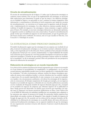 Capítulo 1 -JEFSB[HPFTUSBUÏHJDPNBOFKPEFMQSPDFTPEFFMBCPSBDJØOEFFTUSBUFHJBT 21
Circuito de retroalimentación
El circuito de retroalimentación de la igura 1.5 indica que la planeación estratégica es
continua; nunca termina. Una vez que se ha implementado una estrategia, su ejecución
debe supervisarse para determinar el grado al que las metas y los objetivos estratégi-
cos en realidad se logran y en qué grado se crea y sostiene la ventaja competitiva. Esta
información y conocimientos se devuelven al nivel corporativo por medio de circuitos
de retroalimentación y se convierten en el insumo para la siguiente ronda de formula-
ción e implementación de estrategias. Los altos directivos entonces pueden decidir si
reairmar el modelo de negocios y las estrategias y metas existentes o sugerir cambios
para el futuro. Por ejemplo, si una meta estratégica demuestra ser demasiado optimista,
la siguiente ocasión se establecerá una más conservadora. O quizá la retroalimentación
puede revelar que el modelo de negocios no está funcionando, así que los gerentes pue-
den buscar formas para cambiarlo. En esencia, esto es lo que sucedió en Time Inc. (vea
la sección 1.1 Estrategia en acción).
La estrategia como proceso emergente
El modelo de planeación sugiere que las estrategias de una empresa son resultado de un
plan, el proceso de planeación estratégica es en sí mismo racional y altamente estructu-
rado, y está orquestado por la alta dirección. Varios académicos han criticado el modelo
de planeación formal por tres razones fundamentales: la imprevisibilidad del mundo
real, la función que los gerentes de nivel bajo pueden desempeñar en el proceso de admi-
nistración estratégica y el hecho de que muchas estrategias exitosas suelan ser resultado
de la casualidad y no de la estrategia racional. Ellos son partidarios de una perspectiva
alterna de elaboración de estrategias.18
Elaboración de estrategias en un mundo impredecible
Los críticos de los sistemas de planeación formal argumentan que vivimos en un mundo
en el que domina la incertidumbre, la complejidad y la ambigüedad, y en el cual los
acontecimientos improbables pueden tener un efecto signiicativo e impredecible sobre
los resultados.19
En tales circunstancias, airman, incluso los planes estratégicos pen-
sados de manera más cuidadosa tienden a volverse obsoletos por los cambios rápidos
e imprevistos. En un mundo impredecible, lo más ventajoso es ser capaz de responder
con rapidez a las circunstancias cambiantes y de alterar las estrategias de la organiza-
ción en consecuencia. El abrupto surgimiento de Google, por ejemplo, con sus ingresos
basados en un modelo de negocios y obtenidos de sus vínculos publicitarios asociados
con los resultados de búsqueda (modelo de negocios llamado pago por clic), irrumpió
en los modelos de negocios de empresas que obtenían ingresos de la publicidad en
línea. Nadie previó este desarrollo o lo planeó, pero tuvieron que responder con rapi-
dez ante él. Empresas con fuertes presencias publicitarias en línea, como Yahoo.com
y la red MSN de Microsoft, de inmediato modiicaron sus estrategias para adaptarse a
las amenazas que supone la presencia de Google. En particular, ambas empresas han
desarrollado sus propios motores de búsqueda y han copiado el modelo de negocios de
Google de pago por clic. De acuerdo con los críticos de los sistemas formales, tal le-
xibilidad en la elaboración de estrategias no es posible dentro del marco del proceso
tradicional de planeación estratégica, con su supuesto implícito de que las estrategias
de una organización necesitan revisarse sólo durante el ejercicio anual de planeación
estratégica.
 