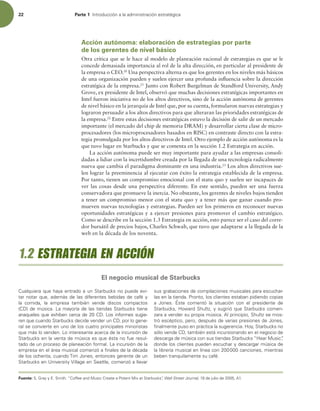 22 Parte 1 *OUSPEVDDJØOBMBBENJOJTUSBDJØOFTUSBUÏHJDB
Acción autónoma: elaboración de estrategias por parte
de los gerentes de nivel básico
Otra crítica que se le hace al modelo de planeación racional de estrategias es que se le
concede demasiada importancia al rol de la alta dirección, en particular al presidente de
la empresa o CEO.20
Una perspectiva alterna es que los gerentes en los niveles más básicos
de una organización pueden y suelen ejercer una profunda inluencia sobre la dirección
estratégica de la empresa.21
Junto con Robert Burgelman de Standford University, Andy
Grove, ex presidente de Intel, observó que muchas decisiones estratégicas importantes en
Intel fueron iniciativa no de los altos directivos, sino de la acción autónoma de gerentes
de nivel básico en la jerarquía de Intel que, por su cuenta, formularon nuevas estrategias y
lograron persuadir a los altos directivos para que alteraran las prioridades estratégicas de
la empresa.22
Entre estas decisiones estratégicas estuvo la decisión de salir de un mercado
importante (el mercado del chip de memoria DRAM) y desarrollar cierta clase de micro-
procesadores (los microprocesadores basados en RISC) en contraste directo con la estra-
tegia promulgada por los altos directivos de Intel. Otro ejemplo de acción autónoma es la
que tuvo lugar en Starbucks y que se comenta en la sección 1.2 Estrategia en acción.
La acción autónoma puede ser muy importante para ayudar a las empresas consoli-
dadas a lidiar con la incertidumbre creada por la llegada de una tecnología radicalmente
nueva que cambia el paradigma dominante en una industria.23
Los altos directivos sue-
len lograr la preeminencia al ejecutar con éxito la estrategia establecida de la empresa.
Por tanto, tienen un compromiso emocional con el statu quo y suelen ser incapaces de
ver las cosas desde una perspectiva diferente. En este sentido, pueden ser una fuerza
conservadora que promueve la inercia. No obstante, los gerentes de niveles bajos tienden
a tener un compromiso menor con el statu quo y a tener más que ganar cuando pro-
mueven nuevas tecnologías y estrategias. Pueden ser los primeros en reconocer nuevas
oportunidades estratégicas y a ejercer presiones para promover el cambio estratégico.
Como se describe en la sección 1.3 Estrategia en acción, esto parece ser el caso del corre-
dor bursátil de precios bajos, Charles Schwab, que tuvo que adaptarse a la llegada de la
web en la década de los noventa.
Fuente: 4(SBZZ4NJUIi$PGGFFBOE.VTJD$SFBUFB1PUFOU.JYBU4UBSCVDLTwWall Street Journal,EFKVMJPEF 
$VBMRVJFSBRVFIBZBFOUSBEPBVO4UBSCVDLTOPQVFEFFWJ-
UBSOPUBSRVF BEFNÈTEFMBTEJGFSFOUFTCFCJEBTEFDBGÏZ
MB DPNJEB  MB FNQSFTB UBNCJÏO WFOEF EJTDPT DPNQBDUPT
$% EFNÞTJDB-BNBZPSÓBEFMBTUJFOEBT4UBSCVDLTUJFOF
BOBRVFMFTRVFFYIJCFODFSDBEF$%-PTJOGPSNFTTVHJF-
SFORVFDVBOEP4UBSCVDLTEFDJEFWFOEFSVO$% QPSMPHFOF-
SBMTFDPOWJFSUFFOVOPEFMPTDVBUSPQSJODJQBMFTNJOPSJTUBT
RVFNÈTMPWFOEFO-PJOUFSFTBOUFBDFSDBEFMBJODVSTJØOEF
4UBSCVDLTFOMBWFOUBEFNÞTJDBFTRVFÏTUBOPGVFSFTVM-
UBEPEFVOQSPDFTPEFQMBOFBDJØOGPSNBM-BJODVSTJØOEFMB
FNQSFTBFOFMÈSFBNVTJDBMDPNFO[ØBmOBMFTEFMBEÏDBEB
EFMPTPDIFOUB DVBOEP5JN+POFT FOUPODFTHFSFOUFEFVO
4UBSCVDLTFO6OJWFSTJUZ7JMMBHFFO4FBUUMF DPNFO[ØBMMFWBS
TVTHSBCBDJPOFTEFDPNQJMBDJPOFTNVTJDBMFTQBSBFTDVDIBS-
MBTFOMBUJFOEB1SPOUP MPTDMJFOUFTFTUBCBOQJEJFOEPDPQJBT
B +POFT ²TUF DPNFOUØ MB TJUVBDJØO DPO FM QSFTJEFOUF EF
4UBSCVDLT )PXBSE4IVMU[ ZTVHJSJØRVF4UBSCVDLTDPNFO-
[BSBBWFOEFSTVQSPQJBNÞTJDBMQSJODJQJP 4IVMU[TFNPT-
USØFTDÏQUJDP QFSP EFTQVÏTEFWBSJBTQSFTJPOFTEF+POFT 
mOBMNFOUFQVTPFOQSÈDUJDBMBTVHFSFODJB)PZ 4UBSCVDLTOP
TØMPWFOEF$% UBNCJÏOFTUÈJODVSTJPOBOEPFOFMOFHPDJPEF
EFTDBSHBEFNÞTJDBDPOTVTUJFOEBT4UBSCVDLTi)FBS.VTJDw
EPOEFMPTDMJFOUFTQVFEFOFTDVDIBSZEFTDBSHBSNÞTJDBEF
MBMJCSFSÓBNVTJDBMFOMÓOFBDPODBODJPOFT NJFOUSBT
CFCFOUSBORVJMBNFOUFTVDBGÏ
1.2 ESTRATEGIA EN ACCIÓN
El negocio musical de Starbucks
 