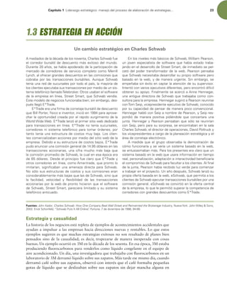 Capítulo 1 -JEFSB[HPFTUSBUÏHJDPNBOFKPEFMQSPDFTPEFFMBCPSBDJØOEFFTUSBUFHJBT 23
NFEJBEPTEFMBEÏDBEBEFMPTOPWFOUB $IBSMFT4DIXBCGVF
FMDPSSFEPSCVSTÈUJMEFEFTDVFOUPNÈTFYJUPTPEFMNVOEP
%VSBOUFB×PT TFIBCÓBBQPEFSBEPEFMBQBSUJDJQBDJØOEF
NFSDBEPEFDPSSFEPSFTEFTFSWJDJPDPNQMFUPDPNP.FSSJMM
-ZODI BMPGSFDFSHSBOEFTEFTDVFOUPTFOMBTDPNJTJPOFTRVF
DPCSBCB QPS MBT USBOTBDDJPOFT CVSTÈUJMFT VORVF 4DIXBC
UFOÓBVOBSFEEFTVDVSTBMFTQPSUPEPFMQBÓT MBNBZPSÓBEF
MPTDMJFOUFTFKFDVUBCBTVTUSBOTBDDJPOFTQPSNFEJPEFVOTJT-
UFNBUFMFGØOJDPMMBNBEP5FMFCSPLFS0USPTVTBCBOFMTPGUXBSF
EFMBFNQSFTBFOMÓOFB 4USFFU4NBSU RVF4DIXBCWFOEÓB
TUFNPEFMPEFOFHPDJPTGVODJPOBCBCJFOTJOFNCBSHP EFT-
QVÏTMMFHØ 5SBEF
 5SBEFFSBVOBmSNBEFDPSSFUBKFCVSTÈUJMEFEFTDVFOUP
RVF#JMM1PSUFS GÓTJDPFJOWFOUPS JOJDJØFOQBSBBQSPWF-
DIBSMBPQPSUVOJEBEDSFBEBQPSFMSÈQJEPTVSHJNJFOUPEFMB
8PSME8JEF8FC 5SBEFMBO[ØFMQSJNFSTJUJPXFCEFEJDBEP
QBSBUSBOTBDDJPOFTFOMÓOFB 5SBEFOPUFOÓBTVDVSTBMFT 
DPSSFEPSFT OJ TJTUFNB UFMFGØOJDP QBSB UPNBS ØSEFOFT QPS
UBOUPUFOÓBVOBFTUSVDUVSBEFDPTUPTNVZCBKB-PTDMJFO-
UFTDPNFSDJBMJ[BCBOBDDJPOFTQPSNFEJPEFMTJUJPXFCEFMB
FNQSFTB%FCJEPBTVFTUSVDUVSBEFDPTUPTCBKPT  5SBEF
QVEPBOVODJBSVOBDPNJTJØOHFOFSBMEFEØMBSFTFOMBT
USBOTBDDJPOFT BDDJPOBSJBT  VOB DJGSB NVDIP NÈT CBKB RVF
MBDPNJTJØOQSPNFEJPEF4DIXBC MBDVBMFOFTBÏQPDBFSB
EFEØMBSFT%FTEFFMQSJODJQJPGVFDMBSPRVF 5SBEFZ
PUSPTDPSSFEPSFTFOMÓOFB DPNPNFSJUSBEF RVFQSPOUPMP
JNJUBSÓBO  TJHOJmDBCBO VOB BNFOB[B EJSFDUB QBSB 4DIXBC
/PTØMPTVTFTUSVDUVSBTEFDPTUPTZTVTDPNJTJPOFTFSBO
DPOTJEFSBCMFNFOUFNÈTCBKBTRVFMBTEF4DIXBC TJOPRVF
MB GBDJMJEBE  WFMPDJEBE Z nFYJCJMJEBE EF MBT USBOTBDDJPOFT
BDDJPOBSJBTQPSMBXFCEFQSPOUPIJDJFSPORVFFMTPGUXBSF
EF4DIXBC 4USFFU4NBSU QBSFDJFSBMJNJUBEPZTVTJTUFNB
UFMFGØOJDPBOUJDVBEP
OMPTOJWFMFTNÈTCÈTJDPTEF4DIXBC 8JMMJBN1FBSTPO 
VO KPWFO FTQFDJBMJTUB EF TPGUXBSF RVF IBCÓB FTUBEP USBCB-
KBOEPFOFMEFTBSSPMMPEF4USFFU4NBSU EFJONFEJBUPTFQFS-
DBUØEFMQPEFSUSBOTGPSNBEPSEFMBXFC1FBSTPOQFOTBCB
RVF4DIXBCOFDFTJUBCBEFTBSSPMMBSTVQSPQJPTPGUXBSFQFSP
CBTBEPFOMBXFC ZEFNBOFSBVSHFOUF4JOFNCBSHP TF
FNQF×BCBTJOÏYJUPFODBQUBSMBBUFODJØOEFTVTVQFSWJTPS
*OUFOUØDPOWBSJPTFKFDVUJWPTEJGFSFOUFT QFSPFODPOUSØEJGÓDJM
PCUFOFSTVBQPZP'JOBMNFOUFTFBDFSDØBOOF)FOOFHBS 
VOBBOUJHVBEJSFDUPSBEF4DIXBCRVFUSBCBKBCBDPNPDPO-
TVMUPSBQBSBMBFNQSFTB)FOOFHBSTVHJSJØB1FBSTPOSFVOJSTF
DPO5PN4FJQ WJDFQSFTJEFOUFFKFDVUJWPEF4DIXBC DPOPDJEP
QPSTVDBQBDJEBEEFQFOTBSEFNBOFSBQPDPDPOWFODJPOBM
)FOOFHBSIBCMØDPO4FJQBOPNCSFEF1FBSTPO Z4FJQSFT-
QPOEJØ EF NBOFSB QPTJUJWB QJEJÏOEPMF RVF DPODFSUBSB VOB
KVOUB)FOOFHBSZ1FBSTPOQFOTBCBORVFTØMPTFSFVOJSÓBO
DPO4FJQ QFSPQBSBTVTPSQSFTB TFFODPOUSBCBOFOMBTBMB
$IBSMFT4DIXBCFMEJSFDUPSEFPQFSBDJPOFT %BWJE1PUUSVDLZ
MPTWJDFQSFTJEFOUFTBDBSHPEFMBQMBOFBDJØOFTUSBUÏHJDBZFM
ÈSFBEFDPSSFUBKFFMFDUSØOJDP
 NFEJEB RVF FM HSVQP PCTFSWBCB MB EFNPTUSBDJØO EF
DØNPGVODJPOBSÓBZTFWFSÓBVOTJTUFNBCBTBEPFOMBXFC 
TFFOUVTJBTNBCBONÈT1BSBMPTQSFTFOUFTFSBDMBSPRVFVO
TJTUFNBCBTBEPFOMBXFCRVFVTBSBJOGPSNBDJØOFOUJFNQP
SFBM QFSTPOBMJ[BDJØO BEBQUBDJØOFJOUFSBDUJWJEBECFOFmDJBSÓB
FMDPNQSPNJTPEF4DIXBCQBSBGBDVMUBSBMPTDMJFOUFTMmOBM
EFMBKVOUB 1FBSTPOIBCÓBSFDJCJEPMV[WFSEFQBSBDPNFO[BS
BUSBCBKBSFOFMQSPZFDUP6OB×PEFTQVÏT 4DIXBCMBO[ØTV
QSPQJBPGFSUBCBTBEBFOMBXFC F4DIXBC RVFQFSNJUÓBBMPT
DMJFOUFTEF4DIXBCFKFDVUBSUSBOTBDDJPOFTCVSTÈUJMFTQPSVOB
DPNJTJØOHFOFSBMF4DIXBCTFDPOWJSUJØFOMBPGFSUBDFOUSBM
EFMBFNQSFTB MPRVFMFQFSNJUJØTVQFSBSMBDPNQFUFODJBEF
DPSSFEPSFTDPOHSBOEFTEFTDVFOUPTDPNP 5SBEF
Fuentes: +PIO,BEPS Charles Schwab: How One Company Beat Wall Street and Reinvented the Brokerage Industry /VFWB:PSL+PIO8JMFZ4POT 
SJDL4DIPOGFME i4DIXBC1VUT*UMM0OMJOFwFortune EFEJDJFNCSFEF 
1.3 ESTRATEGIA EN ACCIÓN
Un cambio estratégico en Charles Schwab
Estrategia y casualidad
La historia de los negocios está repleta de ejemplos de acontecimientos accidentales que
ayudan a impulsar a las empresas hacia direcciones nuevas y rentables. Lo que estos
ejemplos sugieren es que muchas estrategias exitosas no son resultado de planes bien
pensados sino de la casualidad; es decir, tropezarse de manera inesperada con cosas
buenas. Un ejemplo ocurrió en 3M en la década de los sesenta. En esa época, 3M estaba
produciendo luorocarbonos para venderlos como líquido congelante en el equipo de
aire acondicionado. Un día, una investigadora que trabajaba con luorocarbonos en un
laboratorio de 3M derramó líquido sobre sus zapatos. Más tarde ese mismo día, cuando
derramó café sobre sus zapatos, observó con interés que el café formaba pequeñas
gotas de líquido que se deslizaban sobre sus zapatos sin dejar mancha alguna en
 
