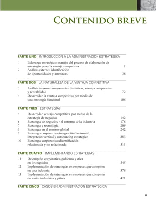 iii
Contenido breve
PARTE UNO INTRODUCCIÓN A LA ADMINISTRACIÓN ESTRATÉGICA
1 Liderazgo estratégico: manejo del proceso de elaboración de
estrategias para la ventaja competitiva 1
2 Análisis externo: identiicación
de oportunidades y amenazas 38
PARTE DOS LA NATURALEZA DE LA VENTAJA COMPETITIVA
3 Análisis interno: competencias distintivas, ventaja competitiva
y rentabilidad 72
4 Desarrollar la ventaja competitiva por medio de
una estrategia funcional 106
PARTE TRES ESTRATEGIAS
5 Desarrollar ventaja competitiva por medio de la
estrategia de negocios 142
6 Estrategia de negocios y el entorno de la industria 176
7 Estrategia y tecnología 209
8 Estrategia en el entorno global 242
9 Estrategia corporativa: integración horizontal,
integración vertical y outsourcing estratégico 283
10 Estrategia corporativa: diversiicación
relacionada y no relacionada 311
PARTE CUATRO IMPLEMENTANDO ESTRATEGIAS
11 Desempeño corporativo, gobierno y ética
en los negocios 345
12 Implementación de estrategias en empresas que compiten
en una industria 378
13 Implementación de estrategias en empresas que compiten
en varias industrias y países 421
PARTE CINCO CASOS EN ADMINISTRACIÓN ESTRATÉGICA
 