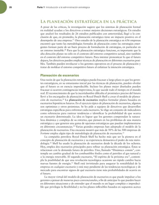 26 Parte 1 *OUSPEVDDJØOBMBBENJOJTUSBDJØOFTUSBUÏHJDB
La planeación estratégica en la práctica
A pesar de las críticas, la investigación sugiere que los sistemas de planeación formal
en realidad ayudan a los directivos a tomar mejores decisiones estratégicas. Un estudio
que analizó los resultados de 26 estudios publicados con anterioridad, llegó a la con-
clusión de que, en promedio, la planeación estratégica tiene un impacto positivo en el
desempeño de una empresa.27
Otro estudio de la planeación estratégica en 656 empresas
encontró que tanto las metodologías formales de planeación como las estrategias emer-
gentes forman parte de un buen proceso de formulación de estrategias, en particular en
un entorno inestable.28
Para que la planeación estratégica funcione, es importante que la
alta dirección planee no sólo en el contexto del entorno competitivo actual, sino también
en el contexto del entorno competitivo futuro. Para intentar pronosticar lo que el futuro
depara, los directivos pueden emplear técnicas de planeación en diferentes escenarios posi-
bles. También pueden involucrar a los gerentes operativos en el proceso de planeación y
tratar de moldear el entorno competitivo futuro al enfatizar la intención estratégica.
Planeación de escenarios
Una razón de que la planeación estratégica pueda fracasar a largo plazo es que los geren-
tes estratégicos, en su entusiasmo inicial por las técnicas de planeación, pueden olvidar
que el futuro es en esencia impredecible. Incluso los planes mejor diseñados pueden
fracasar si ocurren contingencias imprevistas, lo que sucede todo el tiempo en el mundo
real. El reconocimiento de que la incertidumbre diiculta el pronóstico preciso del futuro
llevó a los encargados de planeación en Royal Dutch Shell a crear el modelo de planea-
ción de escenarios.29
La planeación de escenarios implica formular planes basados en
escenarios hipotéticos futuros. En el ejercicio típico de planeación de escenarios, algunos
son optimistas y otros pesimistas. Se les pide a equipos de directivos que desarrollen
estrategias especíicas para enfrentar cada escenario. Se elige un conjunto de indicadores
como referencias para rastrear tendencias e identiicar la probabilidad de que ocurra
un escenario determinado. La idea es lograr que los gerentes comprendan la natura-
leza dinámica y compleja de su entorno, que piensen en los problemas de una manera
estratégica y que generen una gama de opciones estratégicas que puedan implementarse
en diferentes circunstancias.30
Varias grandes empresas han adoptado el modelo de la
planeación de escenarios. Una encuesta mostró que más de 50% de las 500 empresas de
Fortune emplea algún tipo de metodología de planeación de escenarios.31
La compañía petrolera Royal Dutch Shell ha hecho más que ser la pionera en el
concepto de planeación de escenarios y su experiencia demuestra el poder de esta meto-
dología.32
Shell ha usado la planeación de escenarios desde la década de los ochenta.
Hoy, emplea dos escenarios principales para reinar su planeación estratégica. Éstas se
relacionan con la demanda futura de petróleo. Uno, llamado “Dinámica común”, con-
templa un cambio gradual de los combustibles fósiles como el petróleo al gas natural y
a la energía renovable. El segundo escenario, “El espíritu de la próxima era”, contem-
pla la posibilidad de que una revolución tecnológica ocasione un rápido cambio hacia
nuevas fuentes de energía.33
Shell está invirtiendo para asegurar la rentabilidad de la
empresa en cualquier escenario y está muy pendiente de las tendencias tecnológicas y de
mercado para encontrar signos de qué escenario tiene más probabilidades de ocurrir en
el futuro.
La mayor virtud del modelo de planeación de escenarios es que puede impulsar a los
gerentes a pensar de maneras poco convencionales, a in de anticipar lo que pueden hacer
en diferentes situaciones y de entender que el mundo es un lugar complejo e impredeci-
ble que privilegia la lexibilidad y no los planes inlexibles basados en supuestos acerca
 