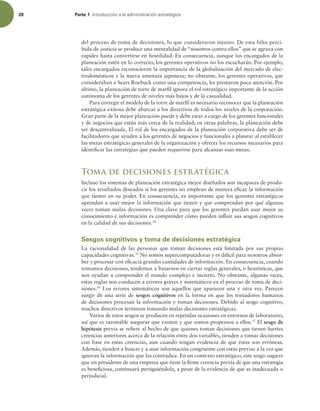 28 Parte 1 *OUSPEVDDJØOBMBBENJOJTUSBDJØOFTUSBUÏHJDB
del proceso de toma de decisiones, lo que consideraron injusto. De esta falta perci-
bida de justicia se produce una mentalidad de “nosotros contra ellos” que se agrava con
rapidez hasta convertirse en hostilidad. En consecuencia, aunque los encargados de la
planeación estén en lo correcto, los gerentes operativos no los escucharán. Por ejemplo,
tales encargados reconocieron la importancia de la globalización del mercado de elec-
trodomésticos y la nueva amenaza japonesa; no obstante, los gerentes operativos, que
consideraban a Sears Roebuck como una competencia, les prestaron poca atención. Por
último, la planeación de torre de maril ignora el rol estratégico importante de la acción
autónoma de los gerentes de niveles más bajos y de la casualidad.
Para corregir el modelo de la torre de maril es necesario reconocer que la planeación
estratégica exitosa debe abarcar a los directivos de todos los niveles de la corporación.
Gran parte de la mejor planeación puede y debe estar a cargo de los gerentes funcionales
y de negocios que están más cerca de la realidad; en otras palabras, la planeación debe
ser descentralizada. El rol de los encargados de la planeación corporativa debe ser de
facilitadores que ayuden a los gerentes de negocios y funcionales a planear al establecer
las metas estratégicas generales de la organización y ofrecer los recursos necesarios para
identiicar las estrategias que pueden requerirse para alcanzar esas metas.
Toma de decisiones estratégica
Incluso los sistemas de planeación estratégica mejor diseñados son incapaces de produ-
cir los resultados deseados si los gerentes no emplean de manera eicaz la información
que tienen en su poder. En consecuencia, es importante que los gerentes estratégicos
aprendan a usar mejor la información que tienen y que comprendan por qué algunas
veces toman malas decisiones. Una clave para que los gerentes puedan usar mejor su
conocimiento e información es comprender cómo pueden inluir sus sesgos cognitivos
en la calidad de sus decisiones.34
Sesgos cognitivos y toma de decisiones estratégica
La racionalidad de las personas que toman decisiones está limitada por sus propias
capacidades cognitivas.35
No somos supercomputadoras y es difícil para nosotros absor-
ber y procesar con eicacia grandes cantidades de información. En consecuencia, cuando
tomamos decisiones, tendemos a basarnos en ciertas reglas generales, o heurísticas, que
nos ayudan a comprender el mundo complejo e incierto. No obstante, algunas veces,
estas reglas nos conducen a errores graves y sistemáticos en el proceso de toma de deci-
siones.36
Los errores sistemáticos son aquellos que aparecen una y otra vez. Parecen
surgir de una serie de sesgos cognitivos en la forma en que los tomadores humanos
de decisiones procesan la información y toman decisiones. Debido al sesgo cognitivo,
muchos directivos terminan tomando malas decisiones estratégicas.
Varios de estos sesgos se producen en repetidas ocasiones en entornos de laboratorio,
así que es razonable asegurar que existen y que somos propensos a ellos.37
El sesgo de
hipótesis previa se reiere al hecho de que quienes toman decisiones que tienen fuertes
creencias anteriores acerca de la relación entre dos variables, tienden a tomar decisiones
con base en estas creencias, aun cuando tengan evidencia de que éstas son erróneas.
Además, tienden a buscar y a usar información congruente con estas previas a la vez que
ignoran la información que las contradice. En un contexto estratégico, este sesgo sugiere
que un presidente de una empresa que tiene la irme creencia previa de que una estrategia
es beneiciosa, continuará persiguiéndola, a pesar de la evidencia de que es inadecuada o
perjudicial.
 