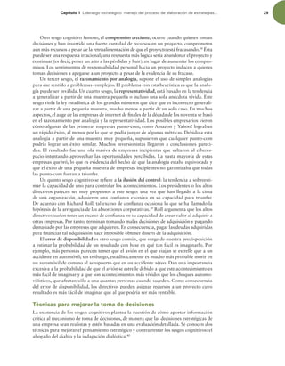 Capítulo 1 -JEFSB[HPFTUSBUÏHJDPNBOFKPEFMQSPDFTPEFFMBCPSBDJØOEFFTUSBUFHJBT 29
Otro sesgo cognitivo famoso, el compromiso creciente, ocurre cuando quienes toman
decisiones y han invertido una fuerte cantidad de recursos en un proyecto, comprometen
aún más recursos a pesar de la retroalimentación de que el proyecto está fracasando.38
Ésta
puede ser una respuesta irracional; una respuesta más lógica sería abandonar el proyecto y
continuar (es decir, poner un alto a las pérdidas y huir), en lugar de aumentar los compro-
misos. Los sentimientos de responsabilidad personal hacia un proyecto inducen a quienes
toman decisiones a apegarse a un proyecto a pesar de la evidencia de su fracaso.
Un tercer sesgo, el razonamiento por analogía, supone el uso de simples analogías
para dar sentido a problemas complejos. El problema con esta heurística es que la analo-
gía puede ser inválida. Un cuarto sesgo, la representatividad, está basado en la tendencia
a generalizar a partir de una muestra pequeña o incluso una sola anécdota vívida. Este
sesgo viola la ley estadística de los grandes números que dice que es incorrecto generali-
zar a partir de una pequeña muestra, mucho menos a partir de un solo caso. En muchos
aspectos, el auge de las empresas de internet de inales de la década de los noventa se basó
en el razonamiento por analogía y la representatividad. Los posibles empresarios vieron
cómo algunas de las primeras empresas punto-com, como Amazon y Yahoo! lograban
un rápido éxito, al menos por lo que se podía juzgar de algunas métricas. Debido a esta
analogía a partir de una muestra muy pequeña, supusieron que cualquier punto-com
podría lograr un éxito similar. Muchos inversionistas llegaron a conclusiones pareci-
das. El resultado fue una ola masiva de empresas incipientes que saltaron al ciberes-
pacio intentando aprovechar las oportunidades percibidas. La vasta mayoría de estas
empresas quebró, lo que es evidencia del hecho de que la analogía estaba equivocada y
que el éxito de una pequeña muestra de empresas incipientes no garantizaba que todas
las punto-com fueran a triunfar.
Un quinto sesgo cognitivo se reiere a la ilusión del control: la tendencia a sobreesti-
mar la capacidad de uno para controlar los acontecimientos. Los presidentes o los altos
directivos parecen ser muy propensos a este sesgo: una vez que han llegado a la cima
de una organización, adquieren una conianza excesiva en su capacidad para triunfar.
De acuerdo con Richard Roll, tal exceso de conianza ocasiona lo que se ha llamado la
hipótesis de la arrogancia de las absorciones corporativas.39
Roll argumenta que los altos
directivos suelen tener un exceso de conianza en su capacidad de crear valor al adquirir a
otras empresas. Por tanto, terminan tomando malas decisiones de adquisición y pagando
demasiado por las empresas que adquieren. En consecuencia, pagar las deudas adquiridas
para inanciar tal adquisición hace imposible obtener dinero de la adquisición.
El error de disponibilidad es otro sesgo común, que surge de nuestra predisposición
a estimar la probabilidad de un resultado con base en qué tan fácil es imaginarlo. Por
ejemplo, más personas parecen temer que el avión en el que viajan se estrelle que a un
accidente en automóvil; sin embargo, estadísticamente es mucho más probable morir en
un automóvil de camino al aeropuerto que en un accidente aéreo. Dan una importancia
excesiva a la probabilidad de que el avión se estrelle debido a que este acontecimiento es
más fácil de imaginar y a que son acontecimientos más vívidos que los choques automo-
vilísticos, que afectan sólo a una cuantas personas cuando suceden. Como consecuencia
del error de disponibilidad, los directivos pueden asignar recursos a un proyecto cuyo
resultado es más fácil de imaginar que al que podría ser más rentable.
Técnicas para mejorar la toma de decisiones
La existencia de los sesgos cognitivos plantea la cuestión de cómo aportar información
crítica al mecanismo de toma de decisiones, de manera que las decisiones estratégicas de
una empresa sean realistas y estén basadas en una evaluación detallada. Se conocen dos
técnicas para mejorar el pensamiento estratégico y contrarrestar los sesgos cognitivos: el
abogado del diablo y la indagación dialéctica.40
 