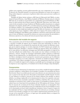 Capítulo 1 -JEFSB[HPFTUSBUÏHJDPNBOFKPEFMQSPDFTPEFFMBCPSBDJØOEFFTUSBUFHJBT 31
político para impulsar acciones gubernamentales que eran congruentes con su visión.
El discurso de Churchill estimuló a la nación para defenderse en contra de un agresor y
King estaba dispuesto a presionar al gobierno desde afuera para provocar cambios en
la sociedad.
Ejemplos de líderes fuertes incluyen a Bill Gates de Microsoft; Jack Welch, ex presi-
dente de General Electric, y Sam Walton, fundador de Walmart. Durante años, la visión de
Bill Gates de un mundo en el que habría una computadora personal habilitada con Win-
dows en cada escritorio fue la fuerza motora de Microsoft. Hace poco, esta visión evolu-
cionó a la de un mundo en el que el software de Windows pudiera encontrarse en cualquier
dispositivo de cómputo, desde las PC y servidores hasta las consolas de videojuegos Xbox,
los teléfonos celulares y las computadoras portátiles. En GE, Jack Welch fue responsable
de articular la visión simple pero poderosa de que GE debía ser el primero o el segundo en
cada negocio en el que compitiera o debía salir de ese negocio. De manera similar, fue el
fundador de Walmart, Sam Walton, quien estableció y articuló la visión que ha sido crucial
para el éxito de Walmart: transmitir los ahorros en costos provenientes de proveedores y
eiciencias operativas a los clientes de forma de precios bajos todos los días.
Articulación del modelo de negocio
Otra característica clave de los buenos líderes estratégicos es su capacidad para identiicar
y articular el modelo de negocio que la empresa usará para materializar su visión. Un
modelo de negocio es la concepción de un gerente de cómo encajan las diferentes estrate-
gias que la empresa persigue en un todo congruente. En Dell Computer, por ejemplo, fue
Michael Dell quien identiicó y articuló el modelo de negocios básico de la empresa: el
de la venta directa. Las diferentes estrategias que Dell había perseguido a lo largo de los
años han reinado este modelo básico y han creado uno muy robusto en términos de su
eiciencia y eicacia. Aunque las estrategias individuales pueden originarse en diferentes
lugares de una organización, y su identiicación no es exclusiva de la alta dirección, sólo
los líderes estratégicos tienen la perspectiva necesaria para garantizar que las diferentes
estrategias encajarán en un todo congruente y formarán un modelo de negocio válido y
convincente. Si los líderes estratégicos carecen de una comprensión clara de lo que es o
debe ser el modelo de negocio de la empresa, es probable que las estrategias que persigue
la empresa no sean congruentes y el resultado será la falta de enfoque y bajo desempeño.
Compromiso
Los líderes fuertes demuestran el compromiso con su visión y modelo de negocio mediante
acciones y palabras, y suelen liderar con el ejemplo. Considere al ex presidente de Nucor,
Ken Iverson. Nucor es un fabricante de acero muy eiciente con una estructura de costos
que es quizá la más baja del sector. Ha tenido un desempeño rentable durante 30 años
en una industria en donde la mayoría de las demás empresas han perdido su dinero,
debido a su enfoque implacable en la minimización de costos. En su gestión como pre-
sidente, Iverson puso el ejemplo: respondía su teléfono, empleaba sólo a una secretaria,
manejaba un automóvil viejo, volaba en clase turista y le enorgullecía el hecho de que su
salario base era el más bajo de los presidentes de las 500 empresas de Fortune. (Iverson
hizo la mayoría de su fortuna de los bonos salariales basados en su desempeño.) Este
compromiso fue una señal poderosa para los empleados de que Iverson hablaba en serio
en lo relacionado con hacer todo lo posible por minimizar costos. Se ganó el respeto de
los empleados de Nucor y logró infundirles el deseo de esforzarse en su trabajo. Aunque
Iverson se ha retirado, su legado vive en la cultura organizacional consciente de los cos-
tos que se ha construido en Nucor, y al igual que otros grandes líderes, su impacto ha
perdurado más allá de su gestión.
 