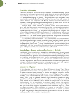 32 Parte 1 *OUSPEVDDJØOBMBBENJOJTUSBDJØOFTUSBUÏHJDB
Estar bien informado
Los líderes estratégicos desarrollan una red de fuentes formales e informales que los
mantienen bien informados acerca de lo que sucede dentro de su empresa. En Starbucks,
por ejemplo, lo primero que el ex presidente, Jim Donald, hacía cada mañana era llamar
a 10 tiendas para hablar con los gerentes y otros empleados y darse una idea de cómo
se estaban desempeñando. Donald también acudía al Starbucks local cada mañana de
camino al trabajo para comprar su café. Esto le permitió conocer muy bien a cada
empleado. Donald encontró que estos contactos informales eran una fuente muy útil de
información acerca de cuál era el desempeño de la empresa.45
Asimismo, Herb Kelleher, fundador de Southwest Airlines, pudo averiguar mucho
acerca de la salud de su empresa mediante sus breves visitas sorpresivas a las instalaciones
de mantenimiento de los aviones y su ayuda a los trabajadores para realizar sus tareas.
Herb Kelleher que solía ayudar a los asistentes de vuelo en los vuelos de Southwest, dis-
tribuía bebidas refrescantes y hablaba con los clientes. Un volador frecuente de Southwest
Airlines dijo haberse sentado junto a Kelleher tres veces en 10 años. Cada vez, Kelleher
preguntaba a él y a las demás personas sentadas cerca, sobre el desempeño de Southwest
Airlines en varias áreas, en busca de tendencias e inconsistencias.46
Es aconsejable usar medios informales y poco convencionales para recabar informa-
ción, debido a que los canales formales pueden ser presa de intereses especiales dentro de
la organización o por vigilantes, gerentes que pueden ocultar el estado real de las cosas
al líder. Personas como Donald y Kelleher que interactúan de manera constante con los
empleados de todo nivel pueden desarrollar mejores redes de información que los líderes
que se aíslan y nunca interactúan con los empleados de bajo nivel.
Voluntad para delegar y otorgar facultades de decisión
Los líderes de alto desempeño tienen facilidad para delegar. Reconocer que a menos que
sepan cómo delegar de manera eicaz, pueden saturarse de responsabilidades. También
reconocen que otorgar facultades de decisión a los subordinados es un buen motivador y
suele ocasionar que las decisiones las tomen aquellos que las implementarán. Asimismo,
los líderes astutos reconocen que necesitan mantener el control de ciertas decisiones
clave. Por tanto, aunque delegarán muchas decisiones importantes a empleados del nivel
básico, no lo harán aquellas que consideren críticas para el éxito futuro de la organiza-
ción, como articular la visión y el modelo de negocio de la empresa.
Uso astuto del poder
En un artículo que se ha convertido en un clásico del liderazgo, Edward Wrapp observa
que los líderes efectivos tienden a ser muy astutos en el uso de su poder.47
Argumenta que
los líderes estratégicos suelen participar en el juego de poder con habilidad e intentar
construir consensos para sus ideas en lugar de usar su autoridad para obligar a aceptar-
las; deben actuar como miembros de una coalición o líderes democráticos, no como dic-
tadores. Jeffery Pfeffer ha articulado una visión similar del gerente políticamente astuto
que obtiene resultados en las organizaciones mediante el uso inteligente del poder.48
Desde el punto de vista de Pfeffer, el poder proviene del control sobre los recursos que
son importantes para la organización: presupuestos, capital, puestos, información y
conocimiento. Los gerentes políticamente astutos emplean estos recursos para adquirir
otro recurso trascendental: aliados en posiciones críticas que puedan ayudarlos a lograr
sus objetivos estratégicos. Pfeffer enfatiza que no se necesita ser un presidente o director
general para obtener poder en una organización. Algunas veces, los gerentes funcionales
de niveles básicos pueden desarrollar de manera sorpresiva bases efectivas de poder y
usarlas para inluir en los resultados organizacionales.
 