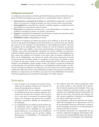 Capítulo 1 -JEFSB[HPFTUSBUÏHJDPNBOFKPEFMQSPDFTPEFFMBCPSBDJØOEFFTUSBUFHJBT 33
Inteligencia emocional
La inteligencia emocional es un término que Daniel Goleman acuñó para describir un con-
junto de atributos psicológicos que caracterizan a muchos líderes fuertes y efectivos:49
r Autoconciencia o conciencia de sí mismo: la capacidad de comprender el estado de
ánimo, las emociones e impulsos propios, así como su efecto sobre otras personas
r Autorregulación: la capacidad de controlar o redirigir impulsos o estados de ánimo
perturbadores; es decir, pensar antes de actuar
r Motivación: una pasión por el trabajo que va más allá del dinero y el estatus, y una
tendencia a perseguir las metas con energía y persistencia
r Empatía: la capacidad de comprender los sentimientos y puntos de vista de los subor-
dinados y tomarlos en cuenta al tomar decisiones
r Habilidades sociales: amigabilidad con un in
De acuerdo con Goleman, los líderes que poseen estos atributos; es decir, los que pre-
sentan un alto grado de inteligencia emocional, tienden a ser más efectivos que aquellos
que carecen de esos atributos. Su autoconciencia y autorregulación ayudan a provocar
la conianza de los subordinados. Desde el punto de vista de Goleman, las personas
respetan a líderes que, debido a que tienen autoconciencia, reconocen sus limitaciones
y debido a que están autorregulados, consideran de manera cuidadosa las decisiones.
Goleman también argumenta que los individuos autoconscientes y autorregulados tien-
den a tener más conianza en sí mismos y, por tanto, están en mejores condiciones de
lidiar con la ambigüedad y más abiertos al cambio. Una fuerte motivación en forma
de una pasión por el trabajo, puede ser contagiosa, lo cual ayuda a los demás a unirse
en el logro de una meta común o de la misión organizacional. Por último, una fuerte
empatía y las habilidades sociales pueden ayudar a los líderes a granjearse la lealtad de
sus subordinados. Los individuos empáticos y con habilidades sociales tienden a ser dies-
tros para manejar las disputas entre directivos, son más capaces de encontrar puntos en
común entre diferentes actores y más hábiles para orientar a las personas en la dirección
deseada en comparación con los líderes que carecen de estas habilidades. En resumen,
Goleman argumenta que la constitución psicológica de un líder importa.
Resumen
1. Una estrategia es un conjunto de acciones relacio-
nadas que los gerentes adoptan para alcanzar las
metas de desempeño de su empresa.
2. La principal meta de una empresa es maximizar
los rendimientos que los accionistas obtienen de su
tenencia de acciones de la empresa. Para maximi-
zar el valor para el accionista, los gerentes deben
contar con estrategias que generen una rentabili-
dad alta y sostenida y también un crecimiento en
las utilidades.
3. La rentabilidad de una empresa puede medirse por
el rendimiento sobre el capital invertido en ella.
El crecimiento de las utilidades de una empresa
puede medirse por el crecimiento de la utilidad por
acción. Las estrategias que los gerentes adopten
determinarán la rentabilidad y el crecimiento de
las utilidades.
4. Una empresa tiene una ventaja competitiva sobre
sus rivales cuando es más rentable que el prome-
dio de todas las empresas de la industria. Tiene una
ventaja competitiva sostenida cuando es capaz de
mantener esa rentabilidad superior al promedio a lo
largo de varios años. En general, una empresa con
una ventaja competitiva aumentará sus utilidades
con mayor rapidez que sus rivales.
5. Los presidentes o directores generales son respon-
sables del desempeño de la organización o de una
de sus principales divisiones autónomas. Su preocu-
pación estratégica prioritaria es la salud de toda la
organización bajo su mando.
6. Los gerentes funcionales son responsables de una
función u operación de negocios determinada. Aun-
que carecen de responsabilidades gerenciales genera-
les, desempeñan un rol estratégico muy importante.
 