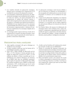 34 Parte 1 *OUSPEVDDJØOBMBBENJOJTUSBDJØOFTUSBUÏHJDB
7. Los modelos formales de planeación estratégica
destacan que la estrategia de la organización es el
resultado de un proceso de planeación racional.
8. Los principales componentes del proceso de admi-
nistración estratégica son la deinición de la misión,
la visión, los valores y las metas principales de la
organización; el análisis del entorno externo e
interno de la organización; la elección de un modelo
de negocio y estrategias que alineen las fortalezas y
debilidades de una organización con las amenazas
y oportunidades del entorno externo, y la adopción
de estructuras organizacionales y sistemas de con-
trol para implementar las estrategias elegidas de la
organización.
9. La estrategia puede surgir de diversos niveles de la
organización en ausencia de planes formales, como
en los casos en que los gerentes de niveles bajos res-
ponden a situaciones inesperadas.
10. La planeación estratégica suele fracasar debido a
que los directivos no planean la incertidumbre y
los encargados de la planeación en su torre de mar-
il pierden el contacto con la realidad de las ope-
raciones.
11. A pesar de la planeación sistemática, las empresas
pueden adoptar estrategias deicientes si sus proce-
sos de toma de decisiones son vulnerables al con-
formismo y si se permite que los sesgos cognitivos
de cada persona inluyan en el proceso de toma de
decisiones.
13. Los buenos líderes del proceso de elaboración de
estrategias tienen varios atributos clave: visión, elo-
cuencia y congruencia; capacidad para dar forma al
modelo de negocio; compromiso; estar bien informa-
dos; voluntad para delegar y otorgar facultades de
decisión; astucia política e inteligencia emocional.
Preguntas para análisis
1. ¿Qué signiica estrategia? ¿En qué se distingue un
modelo de una estrategia?
2. ¿Cuáles considera usted que sean las fuentes de la
rentabilidad sostenida y superior?
3. Entre 1997 y 2004, el ROIC de Microsoft cayó de
32% a 17.5%. Durante el mismo periodo, las uti-
lidades de Microsoft crecieron de 3450 a 11330
millones de dólares. ¿Cómo es posible que la ren-
tabilidad de una empresa disminuya (en términos
de su ROIC) pero que sus utilidades aumenten?
¿Qué explica la situación en Microsoft? Para 2004,
los analistas predijeron que el ROIC de Microsoft
aumentaría a 35%. ¿Cuál piensa que sea la razón
de esto? ¿Se debería a algún cambio en la estrate-
gia de la empresa?
4. ¿Cuáles son las fortalezas de la planeación estraté-
gica formal? ¿Cuáles son sus debilidades?
5. Analice la veracidad del siguiente enunciado: los
sistemas de planeación estratégica formal son irrele-
vantes para las empresas que compiten en las indus-
trias de alta tecnología donde el ritmo del cambio es
tan rápido que los planes suelen volverse obsoletos
debido a los acontecimientos imprevistos.
6. Elija al presidente actual o uno anterior de su país
y evalúe su desempeño en función de las caracterís-
ticas de liderazgo descritas en el libro. Con base en
esta comparación, ¿piensa que fue/es un buen líder
estratégico? ¿Por qué?
 