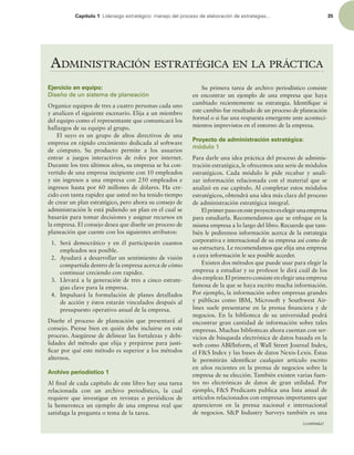 Capítulo 1 -JEFSB[HPFTUSBUÏHJDPNBOFKPEFMQSPDFTPEFFMBCPSBDJØOEFFTUSBUFHJBT 35
ADMINISTRACIÓN ESTRATÉGICA EN LA PRÁCTICA
(continúa)
Ejercicio en equipo:
Diseño de un sistema de planeación
Organice equipos de tres a cuatro personas cada uno
y analicen el siguiente escenario. Elija a un miembro
del equipo como el representante que comunicará los
hallazgos de su equipo al grupo.
El suyo es un grupo de altos directivos de una
empresa en rápido crecimiento dedicada al software
de cómputo. Su producto permite a los usuarios
entrar a juegos interactivos de roles por internet.
Durante los tres últimos años, su empresa se ha con-
vertido de una empresa incipiente con 10 empleados
y sin ingresos a una empresa con 250 empleados e
ingresos hasta por 60 millones de dólares. Ha cre-
cido con tanta rapidez que usted no ha tenido tiempo
de crear un plan estratégico, pero ahora su consejo de
administración le está pidiendo un plan en el cual se
basarán para tomar decisiones y asignar recursos en
la empresa. El consejo desea que diseñe un proceso de
planeación que cuente con los siguientes atributos:
1. Será democrático y en él participarán cuantos
empleados sea posible.
2. Ayudará a desarrollar un sentimiento de visión
compartida dentro de la empresa acerca de cómo
continuar creciendo con rapidez.
3. Llevará a la generación de tres a cinco estrate-
gias clave para la empresa.
4. Impulsará la formulación de planes detallados
de acción y éstos estarán vinculados después al
presupuesto operativo anual de la empresa.
Diseñe el proceso de planeación que presentará al
consejo. Piense bien en quién debe incluirse en este
proceso. Asegúrese de delinear las fortalezas y debi-
lidades del método que elija y prepárese para justi-
icar por qué este método es superior a los métodos
alternos.
Archivo periodístico 1
Al inal de cada capítulo de este libro hay una tarea
relacionada con un archivo periodístico, la cual
requiere que investigue en revistas o periódicos de
la hemeroteca un ejemplo de una empresa real que
satisfaga la pregunta o tema de la tarea.
Su primera tarea de archivo periodístico consiste
en encontrar un ejemplo de una empresa que haya
cambiado recientemente su estrategia. Identiique si
este cambio fue resultado de un proceso de planeación
formal o si fue una respuesta emergente ante aconteci-
mientos imprevistos en el entorno de la empresa.
Proyecto de administración estratégica:
módulo 1
Para darle una idea práctica del proceso de adminis-
tración estratégica, le ofrecemos una serie de módulos
estratégicos. Cada módulo le pide recabar y anali-
zar información relacionada con el material que se
analizó en ese capítulo. Al completar estos módulos
estratégicos, obtendrá una idea más clara del proceso
de administración estratégica integral.
Elprimerpasoenesteproyectoeselegirunaempresa
para estudiarla. Recomendamos que se enfoque en la
misma empresa a lo largo del libro. Recuerde que tam-
bién le pediremos información acerca de la estrategia
corporativa e internacional de su empresa así como de
su estructura. Le recomendamos que elija una empresa
a cuya información le sea posible acceder.
Existen dos métodos que puede usar para elegir la
empresa a estudiar y su profesor le dirá cuál de los
dos emplear.El primero consiste en elegir una empresa
famosa de la que se haya escrito mucha información.
Por ejemplo, la información sobre empresas grandes
y públicas como IBM, Microsoft y Southwest Air-
lines suele presentarse en la prensa inanciera y de
negocios. En la biblioteca de su universidad podrá
encontrar gran cantidad de información sobre tales
empresas. Muchas bibliotecas ahora cuentan con ser-
vicios de búsqueda electrónica de datos basada en la
web como ABI/Inform, el Wall Street Journal Index,
el FS Index y las bases de datos Nexis-Lexis. Éstas
le permitirán identiicar cualquier artículo escrito
en años recientes en la prensa de negocios sobre la
empresa de su elección. También existen varias fuen-
tes no electrónicas de datos de gran utilidad. Por
ejemplo, FS Predicasts publica una lista anual de
artículos relacionados con empresas importantes que
aparecieron en la prensa nacional e internacional
de negocios. SP Industry Surveys también es una
 