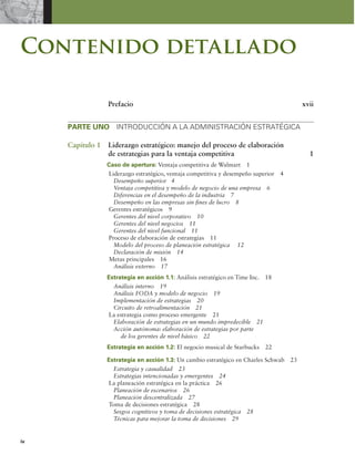 iv
Contenido detallado
Prefacio xvii
PARTE UNO INTRODUCCIÓN A LA ADMINISTRACIÓN ESTRATÉGICA
Capítulo 1 Liderazgo estratégico: manejo del proceso de elaboración
de estrategias para la ventaja competitiva 1
Caso de apertura: Ventaja competitiva de Walmart 1
Liderazgo estratégico, ventaja competitiva y desempeño superior 4
Desempeño superior 4
Ventaja competitiva y modelo de negocio de una empresa 6
Diferencias en el desempeño de la industria 7
Desempeño en las empresas sin ines de lucro 8
Gerentes estratégicos 9
Gerentes del nivel corporativo 10
Gerentes del nivel negocios 11
Gerentes del nivel funcional 11
Proceso de elaboración de estrategias 11
Modelo del proceso de planeación estratégica 12
Declaración de misión 14
Metas principales 16
Análisis externo 17
Estrategia en acción 1.1: Análisis estratégico en Time Inc. 18
Análisis interno 19
Análisis FODA y modelo de negocio 19
Implementación de estrategias 20
Circuito de retroalimentación 21
La estrategia como proceso emergente 21
Elaboración de estrategias en un mundo impredecible 21
Acción autónoma: elaboración de estrategias por parte
de los gerentes de nivel básico 22
Estrategia en acción 1.2: El negocio musical de Starbucks 22
Estrategia en acción 1.3: Un cambio estratégico en Charles Schwab 23
Estrategia y casualidad 23
Estrategias intencionadas y emergentes 24
La planeación estratégica en la práctica 26
Planeación de escenarios 26
Planeación descentralizada 27
Toma de decisiones estratégica 28
Sesgos cognitivos y toma de decisiones estratégica 28
Técnicas para mejorar la toma de decisiones 29
 