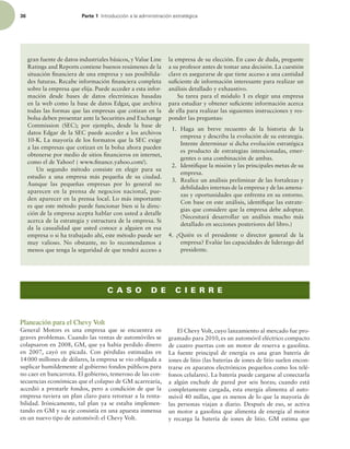 36 Parte 1 *OUSPEVDDJØOBMBBENJOJTUSBDJØOFTUSBUÏHJDB
gran fuente de datos industriales básicos, y Value Line
Ratings and Reports contiene buenos resúmenes de la
situación inanciera de una empresa y sus posibilida-
des futuras. Recabe información inanciera completa
sobre la empresa que elija. Puede acceder a esta infor-
mación desde bases de datos electrónicas basadas
en la web como la base de datos Edgar, que archiva
todas las formas que las empresas que cotizan en la
bolsa deben presentar ante la Securities and Exchange
Commission (SEC); por ejemplo, desde la base de
datos Edgar de la SEC puede acceder a los archivos
10-K. La mayoría de los formatos que la SEC exige
a las empresas que cotizan en la bolsa ahora pueden
obtenerse por medio de sitios inancieros en internet,
como el de Yahoo! ( www.inance.yahoo.com/).
Un segundo método consiste en elegir para su
estudio a una empresa más pequeña de su ciudad.
Aunque las pequeñas empresas por lo general no
aparecen en la prensa de negocios nacional, pue-
den aparecer en la prensa local. Lo más importante
es que este método puede funcionar bien si la direc-
ción de la empresa acepta hablar con usted a detalle
acerca de la estrategia y estructura de la empresa. Si
da la casualidad que usted conoce a alguien en esa
empresa o si ha trabajado ahí, este método puede ser
muy valioso. No obstante, no lo recomendamos a
menos que tenga la seguridad de que tendrá acceso a
la empresa de su elección. En caso de duda, pregunte
a su profesor antes de tomar una decisión. La cuestión
clave es asegurarse de que tiene acceso a una cantidad
suiciente de información interesante para realizar un
análisis detallado y exhaustivo.
Su tarea para el módulo 1 es elegir una empresa
para estudiar y obtener suiciente información acerca
de ella para realizar las siguientes instrucciones y res-
ponder las preguntas:
1. Haga un breve recuento de la historia de la
empresa y describa la evolución de su estrategia.
Intente determinar si dicha evolución estratégica
es producto de estrategias intencionadas, emer-
gentes o una combinación de ambas.
2. Identiique la misión y las principales metas de su
empresa.
3. Realice un análisis preliminar de las fortalezas y
debilidades internas de la empresa y de las amena-
zas y oportunidades que enfrenta en su entorno.
Con base en este análisis, identiique las estrate-
gias que considere que la empresa debe adoptar.
(Necesitará desarrollar un análisis mucho más
detallado en secciones posteriores del libro.)
4. ¿Quién es el presidente o director general de la
empresa? Evalúe las capacidades de liderazgo del
presidente.
C A S O D E C I E R R E
Planeación para el Chevy Volt
General Motors es una empresa que se encuentra en
graves problemas. Cuando las ventas de automóviles se
colapsaron en 2008, GM, que ya había perdido dinero
en 2007, cayó en picada. Con pérdidas estimadas en
14000 millones de dólares, la empresa se vio obligada a
suplicar humildemente al gobierno fondos públicos para
no caer en bancarrota. El gobierno, temeroso de las con-
secuencias económicas que el colapso de GM acarrearía,
accedió a prestarle fondos, pero a condición de que la
empresa tuviera un plan claro para retornar a la renta-
bilidad. Irónicamente, tal plan ya se estaba implemen-
tando en GM y su eje consistía en una apuesta inmensa
en un nuevo tipo de automóvil: el Chevy Volt.
El Chevy Volt, cuyo lanzamiento al mercado fue pro-
gramado para 2010, es un automóvil eléctrico compacto
de cuatro puertas con un motor de reserva a gasolina.
La fuente principal de energía es una gran batería de
iones de litio (las baterías de iones de litio suelen encon-
trarse en aparatos electrónicos pequeños como los telé-
fonos celulares). La batería puede cargarse al conectarla
a algún enchufe de pared por seis horas; cuando está
completamente cargada, esta energía alimenta al auto-
móvil 40 millas, que es menos de lo que la mayoría de
las personas viajan a diario. Después de eso, se activa
un motor a gasolina que alimenta de energía al motor
y recarga la batería de iones de litio. GM estima que
 