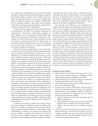 Capítulo 1 -JEFSB[HPFTUSBUÏHJDPNBOFKPEFMQSPDFTPEFFMBCPSBDJØOEFFTUSBUFHJBT 37
la economía del combustible será de más de 100 millas
por galón y cargar el automóvil toda la noche a través de
la corriente eléctrica constaría cerca de 80% menos que
llenar el tanque de gasolina a un costo de 3 dólares por
galón. El automóvil costará entre 30000 y 40000 dóla-
res; sin embargo, debido a que utiliza una tecnología
alimentada por baterías, los compradores podrán hacer
uso de un crédito iscal de 7500 dólares.
El Volt es la idea original de dos hombres, Bob Lutz,
el vicepresidente de GM y Larry Burns, el director de
investigación y desarrollo y planeación estratégica en
GM. Aunque Lutz en particular siempre había sido
defensor de los grandes automóviles músculo, la pla-
neación de GM les dijo que lo más probable era que
el mercado se alejara de las SUV que habían sido un
elemento rentable en GM durante casi toda la década de
los noventa. Varias tendencias se estaban conjuntando
para hacer factible este escenario.
Primero, los precios del petróleo, y como consecuen-
cia, los precios de la gasolina, estaban experimentando
un gran aumento. Si bien manejar una SUV, con un ren-
dimiento de 12 millas por galón, podría parecer econó-
mico cuando la gasolina tenía un precio de 1 dólar por
galón, dejó de parecerlo cuando la gasolina aumentó a
4 dólares por galón. La planeación de GM sugería que
debido a la demanda creciente en las naciones desarro-
lladas, como China e India, y la cantidad limitada de
suministro, los días de la gasolina barata se habían ter-
minado. Segundo, el calentamiento global se está con-
virtiendo en una preocupación cada vez más alarmante
y parece posible que en el futuro se implementen regula-
ciones más estrictas destinadas a limitar las emisiones de
carbono. Como fuente principal de gases invernadero,
como el dióxido de carbono, los automóviles alimen-
tados por motores de combustión interna difícilmente
escaparán a esta tendencia. Tercero, el costo de fabricar
las baterías de iones de litio ha estado disminuyendo, y la
nueva tecnología promete hacerlas más poderosas. Por
último, el competidor más importante de GM, Toyota,
con su híbrido mejor vendido, el Prius, ha demostrado
que existe demanda por automóviles eicientes en el con-
sumo de combustible que utilizan una nueva tecnología
a base de baterías (no obstante, el Prius utiliza una celda
combustible convencional a diferencia de la batería de
iones de litio).
A pesar de su análisis, cuando Lutz y Burns propu-
sieron por primera vez fabricar el Volt en 2003, otros
directivos en GM se opusieron. Por una razón, GM ya
había invertido miles de millones en desarrollar celdas
combustibles, y muchos en la empresa no quisieron de
pronto cambiar el rumbo para enfocarse en baterías
de iones de litio. Además, según los críticos, desde el
punto de vista tecnológico era difícil producir una bate-
ría grande de iones de litio. Otros se mostraron escép-
ticos dado que GM ya había fracaso con un automóvil
eléctrico, el desastroso EV1 lanzado en la década de
los noventa. Alimentado con una celda combustible, el
EV1 no se vendió bien (según muchos debido a que la
empresa no lo había respaldado lo suiciente).
No obstante, para 2006, las cosas comenzaron a
cambiar. No sólo los precios del petróleo estaban por los
cielos, como lo predijo el grupo de planeación estraté-
gica, sino que también una pequeña empresa incipiente
de Silicon Valley, Telsa Motors, había anunciado que
lanzaría al mercado un automóvil deportivo alimentado
con iones de litio. La reacción de Lutz fue, “¡si una inci-
piente empresa puede hacerlo, GM también!”. Así que
Lutz y Burns formaron un equipo especial dentro de GM
y de inmediato coniguraron un concepto automotriz del
Chevy Volt, que dieron a conocer en el auto show de
Detroit en 2007. El auto concepto recibió varias críti-
cas positivas y Lutz las usó para argumentar dentro de
la empresa que GM necesitaba comprometerse con este
proyecto. Además, argumentó, Toyota está obteniendo
los mayores beneicios de su Prius, en términos de ventas
y debido al efecto halo asociado con la fabricación de un
automóvil ecológico. Esta vez Lutz y Burns pudieron per-
suadir a otros altos directivos de respaldar el proyecto,
que se lanzó de manera oicial a principios de 2007 con
la agresiva meta de introducirlo al mercado en 2010.
Preguntas para análisis
1. ¿Qué le dice el caso Chevy Volt acerca de la natu-
raleza de la toma de decisiones estratégica en una
organización grande y compleja como GM?
2. ¿Qué tendencias en el entorno externo favorecieron
la aceptación del proyecto Chevy Volt?
3. ¿Qué obstáculos para la ejecución del proyecto cree
que existan dentro de GM?
4. El plan para el Chevy Volt parece estar basado en
parte en el supuesto de que los precios del petróleo
seguirán altos y sin embargo a inales de 2008, los
precios del petróleo se colapsaron ante una aguda
desaceleración económica global.
a. ¿Qué le dice esto acerca de la naturaleza de los
planes estratégicos?
b. ¿Qué signiica la disminución en los precios del
petróleo para el posible éxito del Chevy Volt?
c. ¿Piensa que los precios del petróleo seguirán
bajos?
5. ¿Qué necesitará el Chevy Volt para convertirse en un
automóvil exitoso? Con base en su análisis, ¿qué tan
riesgosa considera que sea esta empresa para GM?
¿Cuáles son los costos del fracaso? ¿Cuáles son los
costos de no aceptar el proyecto?
 