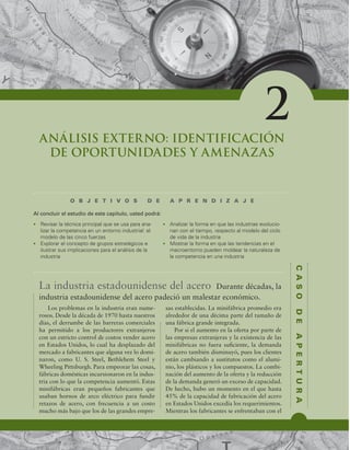 C
A
S
O
D
E
A
P
E
R
T
U
R
A
ANÁLISIS EXTERNO: IDENTIFICACIÓN
DE OPORTUNIDADES Y AMENAZAS
O B J E T I V O S D E A P R E N D I Z A J E
t 3FWJTBSMBUÏDOJDBQSJODJQBMRVFTFVTBQBSBBOB-
MJ[BSMBDPNQFUFODJBFOVOFOUPSOPJOEVTUSJBMFM
NPEFMPEFMBTDJODPGVFS[BT
t YQMPSBSFMDPODFQUPEFHSVQPTFTUSBUÏHJDPTF
JMVTUSBSTVTJNQMJDBDJPOFTQBSBFMBOÈMJTJTEFMB
JOEVTUSJB
t OBMJ[BSMBGPSNBFORVFMBTJOEVTUSJBTFWPMVDJP-
OBODPOFMUJFNQP SFTQFDUPBMNPEFMPEFMDJDMP
EFWJEBEFMBJOEVTUSJB
t .PTUSBSMBGPSNBFORVFMBTUFOEFODJBTFOFM
NBDSPFOUPSOPQVFEFONPMEFBSMBOBUVSBMF[BEF
MBDPNQFUFODJBFOVOBJOEVTUSJB
Al concluir el estudio de este capítulo, usted podrá:
2
La industria estadounidense del acero Durante décadas, la
industria estadounidense del acero padeció un malestar económico.
Los problemas en la industria eran nume-
rosos. Desde la década de 1970 hasta nuestros
días, el derrumbe de las barreras comerciales
ha permitido a los productores extranjeros
con un estricto control de costos vender acero
en Estados Unidos, lo cual ha desplazado del
mercado a fabricantes que alguna vez lo domi-
naron, como U. S. Steel, Bethlehem Steel y
Wheeling Pittsburgh. Para empeorar las cosas,
fábricas domésticas incursionaron en la indus-
tria con lo que la competencia aumentó. Estas
minifábricas eran pequeños fabricantes que
usaban hornos de arco eléctrico para fundir
retazos de acero, con frecuencia a un costo
mucho más bajo que los de las grandes empre-
sas establecidas. La minifábrica promedio era
alrededor de una décima parte del tamaño de
una fábrica grande integrada.
Por si el aumento en la oferta por parte de
las empresas extranjeras y la existencia de las
minifábricas no fuera suiciente, la demanda
de acero también disminuyó, pues los clientes
están cambiando a sustitutos como el alumi-
nio, los plásticos y los compuestos. La combi-
nación del aumento de la oferta y la reducción
de la demanda generó un exceso de capacidad.
De hecho, hubo un momento en el que hasta
45% de la capacidad de fabricación del acero
en Estados Unidos excedía los requerimientos.
Mientras los fabricantes se enfrentaban con el
 
