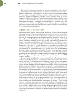 40 Parte 1 *OUSPEVDDJØOBMBBENJOJTUSBDJØOFTUSBUÏHJDB
Este capítulo comienza con un análisis del entorno de la industria. Primero examina
conceptos y herramientas para examinar la estructura competitiva de una industria e
identiica sus amenazas y oportunidades. Segundo, estudia las implicaciones competi-
tivas que surgen cuando grupos de empresas dentro de una industria adoptan tipos de
estrategias competitivas similares y diferentes. Tercero, explora la forma en que una
industria evoluciona con el tiempo y los cambios acompañantes en las condiciones com-
petitivas. Cuarto, observa la forma en que las fuerzas en el macroentorno afectan la
estructura de la industria y la inluencia de las oportunidades y amenazas. Para el inal
del capítulo, usted habrá comprendido que, para triunfar, una empresa debe adaptar su
estrategia al entorno externo en el que opera o ser capaz de reconigurar su entorno a su
favor mediante la estrategia que elija.
Definir una industria
Una industria puede deinirse como un grupo de empresas que ofrecen productos o ser-
vicios que son sustitutos cercanos entre sí, es decir, productos o servicios que satisfacen
las mismas necesidades básicas de los clientes. Los competidores más cercanos de una
empresa, sus rivales, son aquellos que atienden las mismas necesidades básicas de los
clientes. Por ejemplo, las bebidas carbonatadas, los jugos de fruta y el agua embotellada
pueden considerarse sustitutos cercanos unos de otros, pues atienden las mismas nece-
sidades básicas que tienen los clientes de bebidas refrescantes y sin alcohol. Por tanto,
podemos hablar de la industria de las bebidas refrescantes, cuyos principales participan-
tes son Coca-Cola, PepsiCo y Cadbury Schweppes. Por otra parte, las computadoras de
escritorio y las portátiles satisfacen la misma necesidad básica que los clientes tienen
de un hardware de cómputo mediante el cual ejecutar su software de productividad
personal, navegar en internet, enviar mensajes de correo electrónico, jugar y almace-
nar, exhibir y manipular imágenes digitales. Así, podemos hablar de la industria de las
computadoras personales, cuyos principales participantes son Dell, Hewlett-Packard,
Lenovo (la empresa china que compró el negocio de computadoras personales de IBM)
y Apple Computer.
El punto de partida del análisis externo es identiicar la industria en la que una
empresa compite. Para hacerlo, los administradores deben comenzar buscando las nece-
sidades básicas de los clientes que su empresa atiende; es decir, la visión de su negocio
debe estar orientada al cliente y no al producto (vea el capítulo 1). Una industria es el
lado de la oferta de un mercado y las empresas en la industria son los proveedores. Los
clientes constituyen el lado de la demanda de un mercado y son los compradores de
los productos de la industria. Las necesidades básicas del cliente que un mercado satis-
face deinen la frontera de una industria. Es muy importante que los administradores se
den cuenta de esto, pues si deinen mal estas fronteras, pueden ser sorprendidos por el
surgimiento de competidores que atienden las mismas necesidades básicas de los clientes
con diferentes productos y ofertas. Por ejemplo, Coca-Cola por mucho tiempo se consi-
deró a sí misma parte de la industria de las bebidas carbonatadas, pero en realidad era
integrante de la industria de las bebidas refrescantes, lo cual incluye a las bebidas no
carbonatadas. A mediados de la década de los noventa, el surgimiento de la demanda
de los clientes de agua envasada y bebidas de fruta tomó por sorpresa a Coca-Cola, que
comenzó a percibir el decremento en la demanda de bebidas carbonatadas. Coca-Cola
actuó con rapidez para responder a estas amenazas y para ello lanzó su propia marca de
agua, Dasani, y adquirió al fabricante de jugos de naranja, Minute Maid. Al deinir
de manera tan estrecha las fronteras de su industria, Coca-Cola casi desaprovecha el
rápido ascenso del segmento de bebidas no carbonatadas en el mercado de las bebidas
sin alcohol.
 