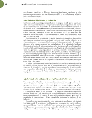 42 Parte 1 *OUSPEVDDJØOBMBBENJOJTUSBDJØOFTUSBUÏHJDB
atractivas para los clientes en diferentes segmentos. No obstante, los clientes de todos
estos segmentos comparten una necesidad común de PC en las cuales ejecutar aplicacio-
nes personales de software.
Fronteras cambiantes en la industria
Las fronteras de la industria pueden cambiar con el tiempo a medida que las necesidades
de los consumidores evolucionan o surgen nuevas tecnologías que permiten a las empre-
sas en las industrias no relacionadas en ese momento, satisfacer en formas nuevas las
necesidades de los clientes. Observamos que durante la década de los noventa, a medida
que los consumidores de bebidas carbonatadas comenzaban a desarrollar un gusto por
el agua envasada y las bebidas de fruta no carbonatadas, Coca-Cola se encontró a sí
misma en competencia directa y en la misma industria que los fabricantes de agua enva-
sada y bebidas de fruta.
Como ejemplo de la forma en que el cambio tecnológico puede alterar las fronteras
de la industria, considere la convergencia que está ocurriendo entre las industrias de las
telecomunicaciones y el cómputo. Históricamente, la industria del equipo de telecomu-
nicaciones se ha considerado como una entidad distinta de la industria del hardware.
No obstante, el equipo de telecomunicaciones se ha desplazado de la tecnología análoga
tradicional a la tecnología digital, de manera que el equipo de telecomunicaciones cada
vez es más parecido a las computadoras. El resultado es que las fronteras entre estas
diferentes industrias están desapareciendo. Por ejemplo, un teléfono inalámbrico digital
no es más que una pequeña computadora manual con una conexión inalámbrica, y las
pequeñas computadoras manuales suelen venir acompañadas de funciones inalámbricas,
lo cual las convierte en teléfonos. Por tanto, Nokia y Motorola, que fabrican teléfonos
inalámbricos, ahora se encuentran compitiendo directamente con empresas de cómputo
como Apple y Microsoft.
El análisis competitivo de la industria comienza enfocándose en la industria general
en la que la empresa compite antes que se consideren cuestiones relacionadas con los
segmentos de mercado o a nivel de sector. Las herramientas que los directivos pueden
usar para realizar tal análisis de la industria se examinan en las siguientes secciones:
modelo de las cinco fuerzas de Porter, análisis de grupo estratégico y análisis del ciclo de
vida de la industria.
Modelo de cinco fuerzas de Porter
Una vez que se han identiicado las fronteras de una industria, la tarea que enfrentan los
administradores es analizar las fuerzas competitivas en el entorno de la industria para
identiicar las amenazas y las oportunidades. El famoso modelo de Michael E. Porter,
conocido como el modelo de cinco fuerzas, ayuda a los administradores con este aná-
lisis.2
Su modelo, mostrado en la igura 2.2, se enfoca en cinco fuerzas que dan forma
a la competencia dentro de una industria: 1) el riesgo de que posibles competidores
ingresen al mercado, 2) la intensidad de la rivalidad entre las empresas establecidas
dentro de una industria, 3) el poder de negociación de los compradores, 4) el poder de
negociación de los proveedores y 5) la cercanía de los sustitutos a los productos de una
industria.
Porter airma que cuanto más poder tenga cada una de estas fuerzas, más limitada
será la capacidad de las empresas establecidas para incrementar sus precios y obtener
mayores utilidades. Dentro del modelo de Porter, una fuerza competitiva poderosa puede
considerarse una amenaza debido a que deprime las utilidades. Una fuerza competitiva
débil puede considerarse una oportunidad debido a que permite a una empresa obtener
 