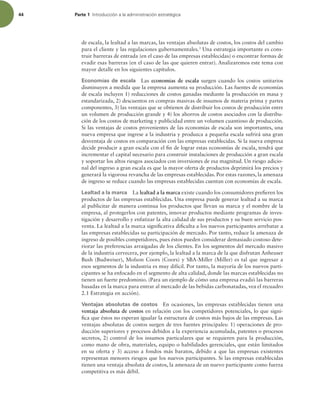 44 Parte 1 *OUSPEVDDJØOBMBBENJOJTUSBDJØOFTUSBUÏHJDB
de escala, la lealtad a las marcas, las ventajas absolutas de costos, los costos del cambio
para el cliente y las regulaciones gubernamentales.3
Una estrategia importante es cons-
truir barreras de entrada (en el caso de las empresas establecidas) o encontrar formas de
evadir esas barreras (en el caso de las que quieren entrar). Analizaremos este tema con
mayor detalle en los siguientes capítulos.
Economías de escala Las economías de escala surgen cuando los costos unitarios
disminuyen a medida que la empresa aumenta su producción. Las fuentes de economías
de escala incluyen 1) reducciones de costos ganadas mediante la producción en masa y
estandarizada, 2) descuentos en compras masivas de insumos de materia prima y partes
componentes, 3) las ventajas que se obtienen de distribuir los costos de producción entre
un volumen de producción grande y 4) los ahorros de costos asociados con la distribu-
ción de los costos de marketing y publicidad entre un volumen cuantioso de producción.
Si las ventajas de costos provenientes de las economías de escala son importantes, una
nueva empresa que ingrese a la industria y produzca a pequeña escala sufrirá una gran
desventaja de costos en comparación con las empresas establecidas. Si la nueva empresa
decide producir a gran escala con el in de lograr estas economías de escala, tendrá que
incrementar el capital necesario para construir instalaciones de producción a gran escala
y soportar los altos riesgos asociados con inversiones de esa magnitud. Un riesgo adicio-
nal del ingreso a gran escala es que la mayor oferta de productos deprimirá los precios y
generará la vigorosa revancha de las empresas establecidas. Por estas razones, la amenaza
de ingreso se reduce cuando las empresas establecidas cuentan con economías de escala.
Lealtad a la marca La lealtad a la marca existe cuando los consumidores preieren los
productos de las empresas establecidas. Una empresa puede generar lealtad a su marca
al publicitar de manera continua los productos que llevan su marca y el nombre de la
empresa, al protegerlos con patentes, innovar productos mediante programas de inves-
tigación y desarrollo y enfatizar la alta calidad de sus productos y su buen servicio pos-
venta. La lealtad a la marca signiicativa diiculta a los nuevos participantes arrebatar a
las empresas establecidas su participación de mercado. Por tanto, reduce la amenaza de
ingreso de posibles competidores, pues éstos pueden considerar demasiado costoso dete-
riorar las preferencias arraigadas de los clientes. En los segmentos del mercado masivo
de la industria cervecera, por ejemplo, la lealtad a la marca de la que disfrutan Anheuser
Bush (Budweiser), Molson Coors (Coors) y SBA-Miller (Miller) es tal que ingresar a
esos segmentos de la industria es muy difícil. Por tanto, la mayoría de los nuevos parti-
cipantes se ha enfocado en el segmento de alta calidad, donde las marcas establecidas no
tienen un fuerte predominio. (Para un ejemplo de cómo una empresa evadió las barreras
basadas en la marca para entrar al mercado de las bebidas carbonatadas, vea el recuadro
2.1 Estrategia en acción).
Ventajas absolutas de costos En ocasiones, las empresas establecidas tienen una
ventaja absoluta de costos en relación con los competidores potenciales, lo que signi-
ica que éstos no esperan igualar la estructura de costos más bajos de las empresas. Las
ventajas absolutas de costos surgen de tres fuentes principales: 1) operaciones de pro-
ducción superiores y procesos debidos a la experiencia acumulada, patentes o procesos
secretos, 2) control de los insumos particulares que se requieren para la producción,
como mano de obra, materiales, equipo o habilidades gerenciales, que están limitados
en su oferta y 3) acceso a fondos más baratos, debido a que las empresas existentes
representan menores riesgos que los nuevos participantes. Si las empresas establecidas
tienen una ventaja absoluta de costos, la amenaza de un nuevo participante como fuerza
competitiva es más débil.
 