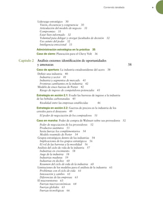 Contenido detallado v
Liderazgo estratégico 30
Visión, elocuencia y congruencia 30
Articulación del modelo de negocio 31
Compromiso 31
Estar bien informado 32
Voluntad para delegar y otorgar facultades de decisión 32
Uso astuto del poder 32
Inteligencia emocional 33
Administración estratégica en la práctica 35
Caso de cierre: Planeación para el Chevy Volt 36
Capítulo 2 Análisis externo: identiicación de oportunidades
y amenazas 38
Caso de apertura: La industria estadounidense del acero 38
Deinir una industria 40
Industria y sector 41
Industria y segmentos de mercado 41
Fronteras cambiantes en la industria 42
Modelo de cinco fuerzas de Porter 42
Riesgo de ingreso de competidores potenciales 43
Estrategia en acción 2.1: Evadir las barreras de ingreso a la industria
de las bebidas carbonatadas 45
Rivalidad entre las empresas establecidas 46
Estrategia en acción 2.2: Guerras de precios en la industria de los
cereales para el desayuno 49
El poder de negociación de los compradores 51
Caso en marcha: Poder de compra de Walmart sobre sus proveedores 52
Poder de negociación de los proveedores 52
Productos sustitutos 53
Sexta fuerza: los complementarios 54
Modelo resumido de Porter 54
Grupos estratégicos dentro de las industrias 54
Implicaciones de los grupos estratégicos 56
El rol de las barreras a la movilidad 56
Análisis del ciclo de vida de la industria 57
Industrias en crecimiento 58
Auge de la industria 58
Industrias maduras 59
Industrias en declive 60
Resumen del ciclo de vida de la industria 60
Limitaciones de los modelos para el análisis de la industria 61
Problemas con el ciclo de vida 61
Innovación y cambio 61
Diferencias de las empresas 63
El macroentorno 63
Fuerzas macroeconómicas 64
Fuerzas globales 65
Fuerzas tecnológicas 66
 