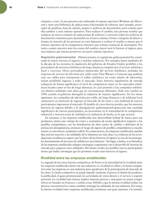 46 Parte 1 *OUSPEVDDJØOBMBBENJOJTUSBDJØOFTUSBUÏHJDB
cómputo a otro. Si una persona está utilizando el sistema operativo Windows de Micro-
soft y tiene una biblioteca de aplicaciones relacionadas de software (por ejemplo, proce-
sador de palabras, hoja de cálculo, juegos) y archivos de documentos, sería costoso para
ella cambiar a otro sistema operativo. Para realizar el cambio, esta persona tendría que
comprar un nuevo conjunto de aplicaciones de software y convertir todos los archivos de
documentos existentes para ejecutarlos en el nuevo sistema. Frente a tal gasto de dinero y
tiempo, la mayoría de las personas no está dispuesta a realizar el cambio a menos que el
sistema operativo de la competencia ofreciera una ventaja sustancial de desempeño. Por
tanto, cuanto mayores sean los costos del cambio, mayor será la barrera al ingreso para
una empresa que intenta promover un nuevo sistema operativo.
Regulación gubernamental Históricamente, la regulación gubernamental ha consti-
tuido la mayor barrera al ingreso a muchas industrias. Por ejemplo, hasta mediados de
la década de los noventa, la regulación del gobierno de Estados Unidos prohibió a los
proveedores de servicios telefónicos de larga distancia competir por el servicio telefónico
local y viceversa. Otros proveedores potenciales del servicio telefónico, incluidas las
empresas de servicio de televisión por cable como Time Warner y Comcast (que podrían
usar sus cables para transportar el tráico telefónico así como señales de televisión),
tenían prohibido ingresar a todo el mercado. Estas barreras regulatorias de entrada
redujeron de forma signiicativa el nivel de competencia tanto en los mercados telefó-
nicos locales como en los de larga distancia, lo cual permitió a las compañías telefóni-
cas obtener utilidades más altas que en circunstancias diferentes. Todo esto cambió en
1996 cuando el gobierno desreguló la industria de manera signiicativa. En los meses
siguientes, las compañías de televisión por cable, de larga distancia y de telefonía local
anunciaron su intención de ingresar al mercado de las otras y una multitud de nuevos
participantes ingresaron al mercado. El modelo de cinco fuerzas predice que las menores
barreras de ingreso debido a la desregulación gubernamental generarán una cantidad
signiicativa de nuevos participantes, un incremento en la intensidad de la competencia
industrial y menores tasas de utilidad en la industria; de hecho, es lo que ocurrió.
En resumen, si las empresas establecidas han desarrollado lealtad de marca para sus
productos, tienen una ventaja de costos y economías de escala signiicativa respecto a los
posibles competidores, son las beneiciarias de altos costos de cambio o disfrutan de la
protección desregulatoria, entonces el riesgo de ingreso de posibles competidores es mucho
menor; es una fuerza competitiva débil. En consecuencia, las empresas establecidas pueden
ijar precios mayores y las utilidades de la industria son más altas. La evidencia de las inves-
tigaciones académicas sugiere que la altura de las barreras al ingreso es una de las principa-
les determinantes de las tasas de utilidad en una industria.5
Sin lugar a dudas, es en beneicio
de las empresas establecidas adoptar estrategias congruentes con el desarrollo de barreras de
entrada para asegurar estas utilidades. Del mismo modo, los posibles nuevos participantes
tienen que hallar estrategias que les permitan evadir estas barreras al ingreso.
Rivalidad entre las empresas establecidas
La segunda de las cinco fuerzas competitivas de Porter es la intensidad de la rivalidad entre
las empresas establecidas dentro de una industria. La rivalidad se reiere a la lucha competi-
tiva entre las empresas en una industria para apoderarse de la participación de mercado de
las otras. La lucha competitiva se puede impedir mediante el precio, el diseño de producto,
la publicidad, el gasto promocional, las actividades de venta directa y el servicio y soporte
posventa. La rivalidad más intensa implica menores precios o más gasto en armas compe-
titivas no basadas en el precio, o ambas cosas. Debido a que la intensa rivalidad reduce los
precios e incrementa los costos, también restringe las utilidades de una industria. Por tanto,
la intensa rivalidad entre empresas establecidas constituye una gran amenaza a la rentabi-
 