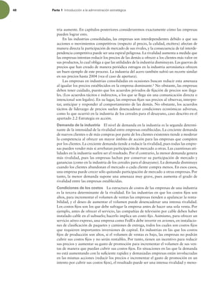 48 Parte 1 *OUSPEVDDJØOBMBBENJOJTUSBDJØOFTUSBUÏHJDB
tria aumente. En capítulos posteriores consideraremos exactamente cómo las empresas
pueden lograr esto.
En las industrias consolidadas, las empresas son interdependientes debido a que sus
acciones o movimientos competitivos (respecto al precio, la calidad, etcétera) afectan de
manera directa la participación de mercado de sus rivales, y la consecuencia de tal interde-
pendencia competitiva puede ser una espiral peligrosa. La rivalidad aumenta a medida que
las empresas intentan reducir los precios de las demás u ofrecer a los clientes más valor en
sus productos, lo cual obliga a que las utilidades de la industria disminuyan. Las guerras de
precios que han creado de manera periódica estragos en la industria aeronáutica ofrecen
un buen ejemplo de este proceso. La industria del acero también sufrió un recorte similar
en sus precios hasta 2004 (vea el caso de apertura).
Las empresas en industrias consolidadas en ocasiones buscan reducir esta amenaza
al igualar los precios establecidos en la empresa dominante.6
No obstante, las empresas
deben tener cuidado, puesto que los acuerdos privados de ijación de precios son ilega-
les. (Los acuerdos tácitos e indirectos, a los que se llega sin una comunicación directa o
intencional son legales). En su lugar, las empresas ijan sus precios al observar, interpre-
tar, anticipar y responder al comportamiento de las demás. No obstante, los acuerdos
tácitos de liderazgo de precios suelen desencadenar condiciones económicas adversas,
como lo que ocurrió en la industria de los cereales para el desayuno, caso descrito en el
apartado 2.2 Estrategia en acción.
Demanda de la industria El nivel de demanda en la industria es la segunda determi-
nante de la intensidad de la rivalidad entre empresas establecidas. La creciente demanda
de nuevos clientes o de más compras por parte de los clientes existentes tiende a moderar
la competencia al ofrecer un mayor ámbito de acción para las empresas que compiten
por los clientes. La creciente demanda tiende a reducir la rivalidad, pues todas las empre-
sas pueden vender más si arrebatan participación de mercado a otras. Las cuantiosas uti-
lidades en la industria suelen ser el resultado. Por el contrario, la menor demanda genera
más rivalidad, pues las empresas luchan por conservar su participación de mercado y
ganancias (como en la industria de los cereales para el desayuno). La demanda disminuye
cuando los clientes abandonan el mercado o cada cliente compra menos. En esos casos,
una empresa puede crecer sólo quitando participación de mercado a otras empresas. Por
tanto, la menor demanda supone una amenaza muy grave, pues aumenta el grado de
rivalidad entre las empresas establecidas.
Condiciones de los costos La estructura de costos de las empresas de una industria
es la tercera determinante de la rivalidad. En las industrias en que los costos ijos son
altos, para incrementar el volumen de ventas las empresas tienden a apalancar la renta-
bilidad, y el deseo de aumentar el volumen puede desencadenar una intensa rivalidad.
Los costos ijos son los que debe sufragar la empresa antes de hacer una sola venta. Por
ejemplo, antes de ofrecer el servicio, las compañías de televisión por cable deben haber
instalado cable en el subsuelo; hacerlo implica un costo ijo. Asimismo, para ofrecer un
servicio aéreo expreso, una empresa como FedEx debe invertir en aviones, en instalacio-
nes de clasiicación de paquetes y camiones de entrega, todos los cuales son costos ijos
que requieren importantes inversiones de capital. En industrias en las que los costos
ijos de producción son altos, si el volumen de ventas es bajo, las empresas no podrán
cubrir sus costos ijos y no serán rentables. Por tanto, tienen un incentivo para reducir
sus precios y aumentar su gasto de promoción para incrementar el volumen de sus ven-
tas de manera que puedan cubrir sus costos ijos. En situaciones en las que la demanda
no está aumentando con la suiciente rapidez y demasiadas empresas están involucradas
en las mismas acciones (reducir los precios e incrementar el gasto de promoción en un
intento por cubrir sus costos ijos), el resultado puede ser una intensa rivalidad y meno-
 