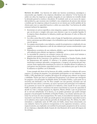 50 Parte 1 *OUSPEVDDJØOBMBBENJOJTUSBDJØOFTUSBUÏHJDB
Barreras de salida Las barreras de salida son factores económicos, estratégicos y
emocionales que impiden a las empresas abandonar una industria.8
Si las barreras de
salida son altas, las empresas se quedan atrapadas en una industria no rentable donde
la demanda general es estática o decadente. El resultado suele ser un exceso de capaci-
dad productiva, que ocasiona una rivalidad y una competencia de precios más intensa
a medida que las empresas reducen los precios en un intento por recibir pedidos de los
clientes para usar su capacidad inactiva y cubrir sus costos ijos.9
Las barreras de salida
comunes incluyen las siguientes:
r Inversiones en activos especíicos como máquinas, equipo e instalaciones operativas,
que son de poco o ningún valor para usos alternos o que no se pueden liquidar. Si
la empresa desea abandonar la industria, tendrá que descontar el valor en libros de
estos activos.
r Los altos costos ijos de la salida, como el pago de liquidaciones, prestaciones sani-
tarias y pensiones que deberá pagar a los trabajadores que la empresa despida cuando
cese de operar.
r Los apegos emocionales a una industria, cuando los propietarios o empleados de una
empresa no están dispuestos a salir de una industria por razones sentimentales o por
orgullo.
r Dependencia económica de una industria, debido a que la empresa depende de una
sola industria para obtener sus ingresos y utilidades.
r La necesidad de conservar un conjunto costoso de activos a cierto nivel mínimo o
superior para participar de manera eicaz en la industria.
r Regulaciones de los concursos o las quiebras, en especial en Estados Unidos, donde
las disposiciones del capítulo 11 relativas a la quiebra permiten a las empresas
insolventes continuar operando y reorganizarse, y acogerse a la protección por ban-
carrota. Estas regulaciones mantienen los activos no rentables dentro la industria, lo
cual genera una persistente capacidad excesiva y una tardanza para que la oferta de
la industria se equilibre con la demanda.
Como ejemplo del efecto de las barreras de salida, considere la industria del correo
expreso y la entrega de paquetes. Los principales participantes en esta industria, como
FedEx y UPS, dependen por completo del negocio de entregas para obtener sus ingresos
y utilidades. Tienen que estar en condiciones de garantizar a sus clientes que entregarán
los paquetes a las principales localidades dentro de Estados Unidos, y gran parte de su
inversión está destinada a este in. Para cumplir con esta garantía, necesitan una red
nacional de rutas aéreas y terrestres, un activo necesario para participar en la industria.
Si se presenta un exceso de capacidad en la industria, como sucede de vez en cuando,
FedEx no podría reducir o minimizar de manera incremental su exceso de capacidad al
decidir no volar y entregar paquetes en, digamos, Miami, debido a que esa proporción
de su red está subutilizada. Si lo hiciera, ya no podría garantizar que podrá entregar
paquetes a las principales localidades en Estados Unidos, y sus clientes optarían por con-
tratar los servicios de otros transportistas. Por tanto, la necesidad de mantener una red
nacional es una barrera de salida que puede generar una persistente capacidad excesiva
en la industria aérea expresa durante periodos de demanda baja. Por último, los admi-
nistradores y empleados tanto de UPS como de FedEx, tienen lazos emocionales con
esta industria: fueron los primeros transportistas en los segmentos terrestres y aéreos,
respectivamente; sus empleados son también los principales propietarios de las acciones
de sus empresas; y dependen desde el punto de vista inanciero de la suerte del negocio de
las entregas.
 