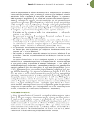 Capítulo 2 OÈMJTJTFYUFSOPJEFOUJmDBDJØOEFPQPSUVOJEBEFTZBNFOB[BT 53
ciación de los proveedores se reiere a la capacidad de los proveedores para incrementar
los precios de sus productos, o para incrementar de otra manera los costos de la industria,
por ejemplo, al ofrecer productos de mala calidad o servicio deiciente. Los proveedores
poderosos reducen las utilidades de una industria al incrementar los costos de las empre-
sas que la conforman. Por tanto, los proveedores poderosos son una amenaza. Por otra
parte, si los proveedores son débiles, las empresas en la industria tienen la oportunidad de
obligar a reducir los precios de los productos y demandar productos de más alta calidad
(como mano de obra más productiva). Igual que con los compradores, la capacidad de
los proveedores de hacer demandas a la empresa depende de su poder en relación con el
de la empresa. Los proveedores son más poderosos en las siguientes situaciones:
r El producto que los proveedores venden tiene pocos sustitutos y es vital para las
empresas en una industria.
r Las compras de las empresas de una industria determinada no afectan de manera
signiicativa la rentabilidad de los proveedores.
r Las empresas en una industria experimentarían importantes cambios de costos si
cambian al producto de un proveedor distinto, debido a que sus productos son úni-
cos o diferentes. En tales casos, la empresa depende de un proveedor determinado y
no puede someter a concurso a los proveedores para reducir los precios.
r Los proveedores pueden amenazar con ingresar a la industria de sus clientes y usar
sus insumos para generar productos que competirían directamente con los de las
empresas que ya están en la industria.
r Las empresas en la industria no pueden amenazar con ingresar a la industria de sus
proveedores y hacer sus propios insumos como una táctica para reducir el precio de
los mismos.
Un ejemplo de una industria en la que las empresas dependen de un proveedor pode-
roso es la de las computadoras personales. Las empresas en esta industria dependen
en gran medida de Intel, el proveedor de microprocesadores para PC más grande del
mundo. El estándar de la industria para computadoras personales se ejecuta en los chips
microprocesadores de Intel. Los competidores de Intel, como Advanced Micro Devices
(AMD), deben desarrollar y proveer chips compatibles con el estándar de Intel. Aun-
que AMD ha desarrollado chips alternos, Intel aún provee alrededor de 85% de los
chips que se usan en las PC, principalmente debido a que sólo Intel tiene la capacidad de
manufactura necesaria para conservar su gran participación de mercado. Está fuera del
alcance de los recursos inancieros de los competidores de Intel, como AMD, igualar la
escala y eiciencia de sus sistemas de manufactura. Esto signiica que mientras los fabri-
cantes de PC pueden comprar algunos microprocesadores a los rivales de Intel, sobre
todo a AMD, siguen teniendo que recurrir a aquella para la gran mayoría de su produc-
ción. Como Intel tiene una poderosa capacidad de negociación, puede ijar precios más
altos por sus microprocesadores que si sus competidores fueran más numerosos y fuertes
(es decir, si la industria de los microprocesadores estuviera fragmentada).
Productos sustitutos
La última fuerza en el modelo de Porter es la amenaza de productos sustitutos: los pro-
ductos de diferentes negocios o industrias que pueden satisfacer necesidades similares
de los clientes. Por ejemplo, las empresas en la industria del café compiten de manera
indirecta con los de las industrias del té y las bebidas carbonatadas, debido a que las tres
atienden las necesidades de los clientes de bebidas no alcohólicas. La existencia de sus-
titutos cercanos es una fuerte amenaza competitiva debido a que limita el precio que las
empresas en una industria pueden ijar por su producto y, por tanto, la rentabilidad de la
industria. Si el precio del café aumenta demasiado con respecto al del té o de las bebidas
carbonatadas, los bebedores de café podrían cambiar a esos sustitutos.
 
