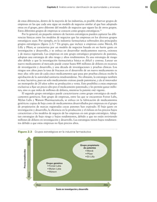 Capítulo 2 OÈMJTJTFYUFSOPJEFOUJmDBDJØOEFPQPSUVOJEBEFTZBNFOB[BT 55
de estas diferencias, dentro de la mayoría de las industrias, es posible observar grupos de
empresas en las que cada una sigue un modelo de negocios similar al que han adoptado
otras en el grupo, pero diferente del modelo de negocios que siguen las de otros grupos.
Estos diferentes grupos de empresas se conocen como grupos estratégicos.13
Por lo general, un pequeño número de factores estratégicos pueden capturar las dife-
rencias básicas entre los modelos de negocios que las empresas en los diversos grupos
estratégicos usan. Por ejemplo, en la industria farmacéutica sobresalen dos principales
grupos estratégicos (igura 2.3).14
Un grupo, que incluye a empresas como Merck, Eli
Lilly y Pizer, se caracteriza por un modelo de negocios basado en un fuerte gasto en
investigación y desarrollo, y se enfoca en desarrollar medicamentos nuevos, exitosos
y de marca registrada. Las empresas en este grupo estratégico propietario de patentes,
adoptan una estrategia de alto riesgo y altos rendimientos. Es una estrategia de riesgo
alto debido a que la investigación farmacéutica básica es difícil y costosa. Lanzar un
nuevo medicamento al mercado puede costar hasta 800 millones de dólares en recursos
de investigación y desarrollo, y una década de investigaciones y pruebas clínicas. Los
riesgos son altos pues la tasa de fracasos en el desarrollo de un nuevo medicamento es
muy alta: sólo uno de cada cinco medicamentos que pasa por pruebas clínicas recibe la
aprobación de la autoridad sanitaria estadounidense. No obstante, la estrategia también
es muy lucrativa, pues un solo medicamento exitoso puede patentarse, y da al innovador
un monopolio de 20 años sobre su producción y venta. Esto posibilita a estas empresas
exclusivas a ijar un precio alto por el medicamento patentado, y les permite ganar millo-
nes, sino es que miles de millones de dólares, mientras la patente esté vigente.
El segundo grupo estratégico puede caracterizarse como grupo estratégico de medi-
camentos genéricos. Este grupo de empresas, entre las que se encuentran Forest Labs,
Mylan Labs y Watson Pharmaceuticals, se enfoca en la fabricación de medicamentos
genéricos: copias de bajo costo de medicamentos desarrollados por empresas en el grupo
de propietarios de marcas registradas cuyas patentes han expirado. El bajo gasto en
investigación y desarrollo, la eiciencia en la producción y el énfasis en los precios bajos
caracterizan a los modelos de negocio de las empresas en este grupo estratégico. Adop-
tan estrategias de bajo riesgo y bajos rendimientos, debido a que no están invirtiendo
millones de dólares en investigación y desarrollo. Las estrategias tienen bajos rendimien-
tos debido a que estas empresas no ijan precios altos.
Precios
establecidos
Grupo genérico
  
  
W 
Grupo propietario
de patentes
Gasto en investigación y desarrollo



  
  ck
 er
 
Figura 2.3 (SVQPTFTUSBUÏHJDPTFOMBJOEVTUSJBGBSNBDÏVUJDB
 