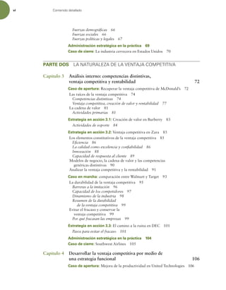 vi Contenido detallado
Fuerzas demográicas 66
Fuerzas sociales 66
Fuerzas políticas y legales 67
Administración estratégica en la práctica 69
Caso de cierre: La industria cervecera en Estados Unidos 70
PARTE DOS LA NATURALEZA DE LA VENTAJA COMPETITIVA
Capítulo 3 Análisis interno: competencias distintivas,
ventaja competitiva y rentabilidad 72
Caso de apertura: Recuperar la ventaja competitiva de McDonald’s 72
Las raíces de la ventaja competitiva 74
Competencias distintivas 74
Ventaja competitiva, creación de valor y rentabilidad 77
La cadena de valor 81
Actividades primarias 81
Estrategia en acción 3.1: Creación de valor en Burberry 83
Actividades de soporte 84
Estrategia en acción 3.2: Ventaja competitiva en Zara 85
Los elementos constitutivos de la ventaja competitiva 85
Eiciencia 86
La calidad como excelencia y coniabilidad 86
Innovación 88
Capacidad de respuesta al cliente 89
Modelos de negocio, la cadena de valor y las competencias
genéricas distintivas 90
Analizar la ventaja competitiva y la rentabilidad 91
Caso en marcha: comparación entre Walmart y Target 93
La durabilidad de la ventaja competitiva 95
Barreras a la imitación 96
Capacidad de los competidores 97
Dinamismo de la industria 98
Resumen de la durabilidad
de la ventaja competitiva 99
Evitar el fracaso y conservar la
ventaja competitiva 99
Por qué fracasan las empresas 99
Estrategia en acción 3.3: El camino a la ruina en DEC 101
Pasos para evitar el fracaso 101
Administración estratégica en la práctica 104
Caso de cierre: Southwest Airlines 105
Capítulo 4 Desarrollar la ventaja competitiva por medio de
una estrategia funcional 106
Caso de apertura: Mejora de la productividad en United Technologies 106
 