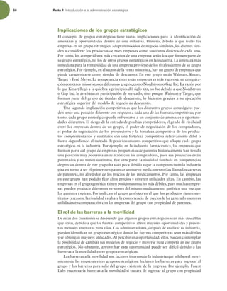 56 Parte 1 *OUSPEVDDJØOBMBBENJOJTUSBDJØOFTUSBUÏHJDB
Implicaciones de los grupos estratégicos
El concepto de grupos estratégicos tiene varias implicaciones para la identiicación de
amenazas y oportunidades dentro de una industria. Primero, debido a que todas las
empresas en un grupo estratégico adoptan modelos de negocio similares, los clientes tien-
den a considerar los productos de tales empresas como sustitutos directos de cada uno.
Por tanto, los competidores más cercanos de una empresa serán los que formen parte de
su grupo estratégico, no los de otros grupos estratégicos en la industria. La amenaza más
inmediata para la rentabilidad de una empresa proviene de los rivales dentro de su grupo
estratégico. Por ejemplo, en el sector de la venta minorista, hay un grupo de empresas que
puede caracterizarse como tiendas de descuento. En este grupo están Walmart, Kmart,
Target y Fred Meyer. La competencia entre estas empresas es más vigorosa, en compara-
ción con otros minoristas en diferentes grupos, como Nordstrom o Gap Inc. La razón por
la que Kmart llegó a la quiebra a principios del siglo xxi, no fue debido a que Nordstrom
o Gap Inc. le arrebataran participación de mercado, sino porque Walmart y Target, que
forman parte del grupo de tiendas de descuento, lo hicieron gracias a su ejecución
estratégica superior del modelo de negocio de descuento.
Una segunda implicación competitiva es que los diferentes grupos estratégicos pue-
den tener una posición diferente con respecto a cada una de las fuerzas competitivas; por
tanto, cada grupo estratégico puede enfrentarse a un conjunto de amenazas y oportuni-
dades diferentes. El riesgo de la entrada de posibles competidores, el grado de rivalidad
entre las empresas dentro de un grupo, el poder de negociación de los compradores,
el poder de negociación de los proveedores y la fortaleza competitiva de los produc-
tos complementarios y sustitutos son una fortaleza competitiva relativamente débil o
fuerte dependiendo el método de posicionamiento competitivo que adopte cada grupo
estratégico en la industria. Por ejemplo, en la industria farmacéutica, las empresas que
forman parte del grupo de empresas propietarias de patentes históricamente han tenido
una posición muy poderosa en relación con los compradores, pues sus productos están
patentados y no tienen sustitutos. Por otra parte, la rivalidad fundada en competencias
de precios dentro de este grupo ha sido poca debido a que la competencia en la industria
gira en torno a ser el primero en patentar un nuevo medicamento (las llamadas carreras
de patentes), no alrededor de los precios de los medicamentos. Por tanto, las empresas
en este grupo han podido ijar altos precios y obtener utilidades altas. En cambio, las
empresas en el grupo genérico tienen posiciones mucho más débiles, pues muchas empre-
sas pueden producir diferentes versiones del mismo medicamento genérico una vez que
las patentes expiran. Por ende, en el grupo genérico en el que los productos tienen sus-
titutos cercanos, la rivalidad es alta y la competencia de precios le ha generado menores
utilidades en comparación con las empresas del grupo con propiedad de patentes.
El rol de las barreras a la movilidad
De estas dos cuestiones se desprende que algunos grupos estratégicos sean más deseables
que otros, debido a que las fuerzas competitivas abren mayores oportunidades y presen-
tan menores amenazas para ellos. Los administradores, después de analizar su industria,
pueden identiicar un grupo estratégico donde las fuerzas competitivas sean más débiles
y se obtengan mayores utilidades. Al percibir una oportunidad, ellos pueden contemplar
la posibilidad de cambiar sus modelos de negocio y moverse para competir en ese grupo
estratégico. No obstante, aprovechar esta oportunidad puede ser difícil debido a las
barreras a la movilidad entre grupos estratégicos.
Las barreras a la movilidad son factores internos de la industria que inhiben el movi-
miento de las empresas entre grupos estratégicos. Incluyen las barreras para ingresar al
grupo y las barreras para salir del grupo existente de la empresa. Por ejemplo, Forest
Labs encontraría barreras a la movilidad si tratara de ingresar al grupo con propiedad
 