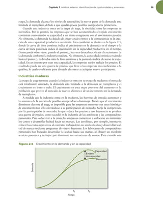 Capítulo 2 OÈMJTJTFYUFSOPJEFOUJmDBDJØOEFPQPSUVOJEBEFTZBNFOB[BT 59
etapa, la demanda alcanza los niveles de saturación; la mayor parte de la demanda está
limitada al reemplazo, debido a que quedan pocos posibles compradores primerizos.
Cuando una industria entra en la etapa de auge, la rivalidad entre las empresas se
intensiica. Por lo general, las empresas que se han acostumbrado al rápido crecimiento
continúan aumentando su capacidad a un ritmo congruente con el crecimiento pasado.
No obstante, la demanda ha dejado de crecer a tales ritmos y la consecuencia es la crea-
ción de una capacidad productiva excedente. Esta condición se ilustra en la igura 2.5,
donde la curva de línea continua indica el crecimiento en la demanda en el tiempo y la
curva de línea punteada indica el crecimiento en la capacidad productiva en el tiempo.
Como puede observarse, pasado el punto t1
, hay una desaceleración en el crecimiento de
la demanda conforme la industria madura. No obstante, la capacidad continúa creciendo
hasta el punto t2
. La brecha entre la línea continua y la punteada indica el exceso de capa-
cidad. En un intento por usar esta capacidad, las empresas suelen reducir los precios. El
resultado puede ser una guerra de precios, que lleve a las empresas más ineicientes a la
quiebra, lo cual es suiciente para disuadir de entrar a cualquier nuevo participante.
Industrias maduras
La etapa de auge termina cuando la industria entra en su etapa de madurez: el mercado
está totalmente saturado, la demanda está limitada a la demanda de reemplazos y el
crecimiento es lento o nulo. El crecimiento en esta etapa proviene del aumento en la
población que provee al mercado de nuevos clientes o de un incremento en la demanda
de reemplazos.
A medida que la industria entra en la madurez, las barreras de entrada aumentan y
la amenaza de la entrada de posibles competidores disminuye. Puesto que el crecimiento
disminuye durante el auge, es imposible para las empresas mantener sus tasas históricas
de crecimiento tan sólo aferrándose a su participación de mercado. Surge la competencia
por la participación de mercado, lo que reduce los precios y con frecuencia se produce
una guerra de precios, como sucedió en la industria de las aerolíneas y las computadoras
personales. Para sobrevivir a la crisis, las empresas comienzan a enfocarse en minimizar
los costos y desarrollar lealtad hacia sus marcas. Las aerolíneas, por ejemplo, intentaron
reducir los costos operativos al contratar trabajadores no sindicalizados y desarrollar leal-
tad de marca mediante programas de viajero frecuente. Los fabricantes de computadoras
personales han buscado desarrollar la lealtad hacia sus marcas al ofrecer un excelente
servicio posventa y trabajar por disminuir sus estructuras de costos. Para cuando una
Figura 2.5 $SFDJNJFOUPFOMBEFNBOEBZFOMBDBQBDJEBE
Demanda
Tiempo
t1
t2
Exceso
de capacidad
Capacidad
Demanda
 