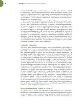 60 Parte 1 *OUSPEVDDJØOBMBBENJOJTUSBDJØOFTUSBUÏHJDB
industria madure, las empresas sobrevivientes serán aquellas que contaban con lealtad
hacia sus marcas y operaciones eicientes bajas en costos. Debido a que ambos factores
constituyen una importante barrera de entrada, la amenaza de que competidores poten-
ciales entren, disminuye en gran medida. Las altas barreras de entrada en las industrias
maduras pueden dar a las empresas la oportunidad de incrementar sus precios y utilida-
des, aunque esto no siempre ocurre.
Como consecuencia de la crisis, la mayoría de las industrias en la etapa de madu-
rez se consolida y se convierte en oligopolios. Ejemplos de esto incluyen a la industria
cervecera, la de cereales para el desayuno y la farmacéutica. En las industrias maduras,
las empresas tienden a reconocer su interdependencia e intentan evitar las guerras de
precios. La estabilidad en la demanda les da la oportunidad de establecer acuerdos
de liderazgo de precios. El efecto neto es reducir la amenaza de intensa rivalidad entre
las empresas establecidas, y por ende permitir una mayor rentabilidad. No obstante, la
estabilidad de una industria madura siempre se ve amenazada por las guerras de precios
posteriores. Un colapso general en la actividad económica puede deprimir la demanda de
la industria. Como las empresas se esfuerzan por conservar sus ingresos debido al declive
en la demanda, los acuerdos de liderazgo de precios se rompen, aumenta la rivalidad y
los precios y utilidades se desploman. Las guerras periódicas de precios que ocurren en
la industria aeronáutica parecen seguir este patrón.
Industrias en declive
A la postre, la mayoría de las industrias entra en una etapa de declive: el crecimiento se
torna negativo por varias razones, entre las que se encuentran la sustitución tecnológica
(por ejemplo, los viajes por aire en lugar de los viajes terrestres); cambios sociales (diga-
mos, la mayor conciencia en la salud hizo que las ventas de tabaco se desplomaran); la
demografía (considere que la disminución en la tasa de nacimientos fue nociva para el
mercado de productos para bebés y niños); y la competencia internacional (por ejemplo,
los bajos costos de la competencia extranjera ocasionaron que la industria del acero en
Estados Unidos decayera por dos décadas hasta 2004; vea el caso de apertura). Dentro
de una industria en declive, el grado de rivalidad entre las empresas establecidas suele
aumentar. Dependiendo de la velocidad del declive y de la altura de las barreras de salida,
las presiones competitivas pueden volverse tan aguerridas como en la etapa de crisis.16
El
problema principal en una industria en declive es que la disminución en la demanda oca-
siona un exceso de capacidad. Para tratar de usar esta capacidad, las empresas comien-
zan a reducir los precios, con lo que desencadenan una guerra de precios. La industria
del acero en Estados Unidos experimentó estos problemas durante las décadas de los
ochenta y noventa, debido a que las compañías acereras intentaron usar su exceso de
capacidad a pesar de que la demanda se estaba contrayendo. El mismo problema ocurrió
en la industria aérea de 1990 a 1992, de 2001 a 2003 y una vez más en 2008, cuando
las empresas redujeron sus precios para asegurarse de no volar aviones medio vacíos
(es decir, no operarían con un exceso de capacidad sustancial). Las barreras de salida
desempeñan una función para ajustar el exceso de capacidad. Cuanto mayores sean las
barreras de salida, más difícil será para las empresas reducir la capacidad y mayor será
la amenaza de una competencia de precios severa.
Resumen del ciclo de vida de la industria
Una tercera tarea del análisis de la industria es identiicar las amenazas y oportunida-
des que caracterizan a los diferentes tipos de entornos industriales para desarrollar un
modelo de negocios y una estrategia competitiva eicaces. Los administradores deben
adaptar sus estrategias a las condiciones cambiantes de la industria. Deben aprender a
 