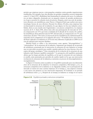 62 Parte 1 *OUSPEVDDJØOBMBBENJOJTUSBDJØOFTUSBUÏHJDB
permite que empresas nuevas y más pequeñas compitan contra grandes organizaciones
establecidas. Por ejemplo, hace dos décadas, las grandes compañías acereras integradas
como U. S. Steel, LTV y Bethlehem Steel dominaban la industria del acero. La industria
era un típico oligopolio, dominado por un pequeño número de grandes productores,
en el que se practicó la colusión tácita de precios. Después, entró una serie de produc-
tores eicientes con minifábricas como Nucor y Chaparral Steel, que usaban una nueva
tecnología: hornos de arco eléctrico. Durante los últimos 20 años, estas empresas han
revolucionado la estructura de la industria. Lo que alguna vez fue una industria conso-
lidada, ahora es una mucho más fragmentada y con precios competitivos. La empresa
sucesora de U. S. Steel, USX, ahora tiene sólo una participación de mercado de 12%,
en comparación con 55% que tenía a mediados de la década de los sesenta. En cambio,
las minifábricas ahora detentan más de 40% del mercado, en comparación con 5% que
tenían hace 20 años.18
Por tanto, la innovación de las minifábricas ha redimensionado la
naturaleza de la competencia en la industria del acero.19
El modelo de las cinco fuerzas
de Porter aplicado a la industria en 1970 sería muy diferente al aplicado en 2008 (vea el
caso de apertura para mayores detalles).
Michael Porter se reiere a las innovaciones como agentes “descongeladores” y
“reformadores” de la estructura de la industria. Argumenta que después de un periodo
de turbulencia ocasionado por la innovación, la estructura de una industria se arraiga
una vez más sobre un patrón muy estable y pueden aplicarse las cinco fuerzas y los con-
ceptos del grupo estratégico.20
Esta concepción de la evolución de la estructura de una
industria suele llamarse equilibrio puntuado.21
La perspectiva del equilibrio puntuado
airma que los largos periodos de equilibrio, en los que la estructura de una industria
es estable, están puntuados por periodos de cambio rápido en los que una innovación
revoluciona la estructura de la industria; se presenta un proceso de descongelamiento y
recongelamiento.
La igura 2.6 muestra cómo se podría ver el equilibrio puntuado para una dimensión
clave de la estructura de la industria: la estructura competitiva. Del tiempo t0
al t1
, la
estructura competitiva de la industria es un oligopolio estable, con la participación de
mercado en manos de unas cuantas empresas. En el tiempo t1
, una empresa existente
o una nueva son pioneras en una innovación importante. El resultado es un periodo
de turbulencia entre t1
y t2
. Después de un tiempo, la industria se arraiga en un nuevo
Tiempo
Oligopolio
(consolidado)
Fragmentado
Periodo de
desequilibrio
t0
t1
t2
Grado
de
consolidación
Figura 2.6 RVJMJCSJPQVOUVBEPZFTUSVDUVSBDPNQFUJUJWB
 