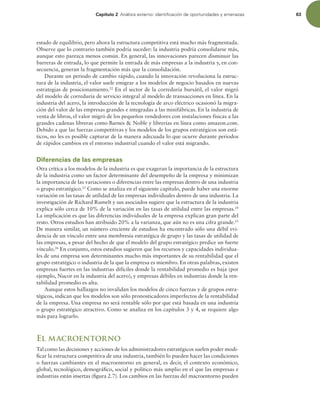 Capítulo 2 OÈMJTJTFYUFSOPJEFOUJmDBDJØOEFPQPSUVOJEBEFTZBNFOB[BT 63
estado de equilibrio, pero ahora la estructura competitiva está mucho más fragmentada.
Observe que lo contrario también podría suceder: la industria podría consolidarse más,
aunque esto parezca menos común. En general, las innovaciones parecen disminuir las
barreras de entrada, lo que permite la entrada de más empresas a la industria y, en con-
secuencia, generan la fragmentación más que la consolidación.
Durante un periodo de cambio rápido, cuando la innovación revoluciona la estruc-
tura de la industria, el valor suele emigrar a los modelos de negocio basados en nuevas
estrategias de posicionamiento.22
En el sector de la correduría bursátil, el valor migró
del modelo de correduría de servicio integral al modelo de transacciones en línea. En la
industria del acero, la introducción de la tecnología de arco eléctrico ocasionó la migra-
ción del valor de las empresas grandes e integradas a las minifábricas. En la industria de
venta de libros, el valor migró de los pequeños vendedores con instalaciones físicas a las
grandes cadenas libreras como Barnes  Noble y librerías en línea como amazon.com.
Debido a que las fuerzas competitivas y los modelos de los grupos estratégicos son está-
ticos, no les es posible capturar de la manera adecuada lo que ocurre durante periodos
de rápidos cambios en el entorno industrial cuando el valor está migrando.
Diferencias de las empresas
Otra crítica a los modelos de la industria es que exageran la importancia de la estructura
de la industria como un factor determinante del desempeño de la empresa y minimizan
la importancia de las variaciones o diferencias entre las empresas dentro de una industria
o grupo estratégico.23
Como se analiza en el siguiente capítulo, puede haber una enorme
variación en las tasas de utilidad de las empresas individuales dentro de una industria. La
investigación de Richard Rumelt y sus asociados sugiere que la estructura de la industria
explica sólo cerca de 10% de la variación en las tasas de utilidad entre las empresas.24
La implicación es que las diferencias individuales de la empresa explican gran parte del
resto. Otros estudios han atribuido 20% a la varianza, que aún no es una cifra grande.25
De manera similar, un número creciente de estudios ha encontrado sólo una débil evi-
dencia de un vínculo entre una membresía estratégica de grupo y las tasas de utilidad de
las empresas, a pesar del hecho de que el modelo del grupo estratégico predice un fuerte
vínculo.26
En conjunto, estos estudios sugieren que los recursos y capacidades individua-
les de una empresa son determinantes mucho más importantes de su rentabilidad que el
grupo estratégico o industria de la que la empresa es miembro. En otras palabras, existen
empresas fuertes en las industrias difíciles donde la rentabilidad promedio es baja (por
ejemplo, Nucor en la industria del acero), y empresas débiles en industrias donde la ren-
tabilidad promedio es alta.
Aunque estos hallazgos no invalidan los modelos de cinco fuerzas y de grupos estra-
tégicos, indican que los modelos son sólo pronosticadores imperfectos de la rentabilidad
de la empresa. Una empresa no será rentable sólo por que está basada en una industria
o grupo estratégico atractivo. Como se analiza en los capítulos 3 y 4, se requiere algo
más para lograrlo.
El macroentorno
Tal como las decisiones y acciones de los administradores estratégicos suelen poder modi-
icar la estructura competitiva de una industria, también lo pueden hacer las condiciones
o fuerzas cambiantes en el macroentorno en general, es decir, el contexto económico,
global, tecnológico, demográico, social y político más amplio en el que las empresas e
industrias están insertas (igura 2.7). Los cambios en las fuerzas del macroentorno pueden
 